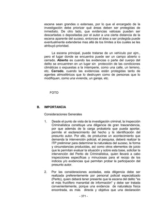 - 371 - 
escena sean grandes o extensas, por lo que el encargado de la investigación debe priorizar qué áreas deben ser protegidas de inmediato. De otro lado, que evidencias valiosas pueden ser descartadas o depositadas por el autor a una cierta distancia de la escena aparente del suceso, entonces el área a ser protegida puede eventualmente extenderse mas allá de los límites a los cuales se les atribuyó prioridad. 
La escena principal, puede tratarse de un vehículo por ejm., pero el lugar donde se encuentra puede ser un campo abierto o cerrado. Abierto es cuando las evidencias o parte del cuerpo del delito se encuentren en un lugar sin protección de las condiciones climáticas o expuestas a la intemperie, como una calle, un terreno, etc. Cerrado, cuando las evidencias están protegidas tanto de agentes atmosféricos que lo destruyen como de personas que lo modifiquen, como una vivienda, un garaje, etc. 
FOTO 
B. IMPORTANCIA 
Consideraciones Generales 
1. Desde el punto de vista de la investigación criminal, la Inspección Criminalística constituye una diligencia de gran trascendencia, por que además de la carga probatoria que pueda aportar, permite el esclarecimiento del hecho y la identificación del presunto autor. Por ello, de producirse un acontecimiento que demanda la intervención policial, el pesquisa, deberá realizar la ITP preliminar para determinar la naturaleza del suceso, la forma y circunstancias producidas, así como otros elementos de juicio que le permitan evaluar la situación y sobre esta base, solicitar la intervención del Perito de Criminalística, quien llevará a cabo inspecciones específicas y minuciosas para el recojo de los indicios y/o evidencias que permitan probar la participación del presunto autor. 
2. Por las consideraciones acotadas, esta diligencia debe ser realizada preferentemente por personal policial especializado (Perito), quien deberá tener presente que la escena del delito "es el más fructífero manantial de información" y debe ser tratada convenientemente, porque una evidencia de naturaleza física encontrada, es más directa y objetiva que una declaración  