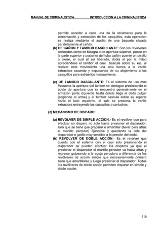 MANUAL DE CRIMINALISTICA INTRODUCCION A LA CRIMINALISTICA 
819 
permite acceder a cada una de la recámaras para la alimentación y extracción de los casquillos, esta operación se realiza mediante el auxilio de una baqueta situada paralelamente al cañón. 
(b) DE CAÑON Y TAMBOR BASCULANTE: Son los revólveres conocidos como de bisagra o de apertura superior, posee en la parte superior y posterior del tubo cañón puente un pistillo o cierre, el cual al ser liberado, dobla al por la mitad apreciándose el tambor el cual bascula sobre su eje, al realizar este movimiento una leva fuerza a la varilla extractora sacando y expulsando de su alojamiento a los casquillos para extraerlos manualmente. 
(c) DE TAMBOR BASCULANTE: Es el sistema de uso mas frecuente la apertura del tambor se consigue presionando el botón de apertura que se encuentra generalmente en el armazón parte izquierda hasta donde llega el dedo pulgar (cogiendo el arma) y el tambor bascula sobre su soporte hacia el lado izquierdo, al salir se presiona la varilla extractora extrayendo los casquillos o cartuchos. 
(2) MECANISMO DE DISPARO: 
(a) REVOLVER DE SIMPLE ACCION.- Es el revólver que para efectuar un disparo no solo basta presionar el disparador, sino que se tiene que preparar o amartillar (llevar para atrás el martillo percutor) fijándose y quedando la cola del disparador o gatillo muy sensible a la presión del dedo. 
(b) REVOLVER DE DOBLE ACCIÒN.- Es el revólver que cuenta con el sistema con el cual solo presionando el disparador se pueden efectuar los disparos ya que al presionar el disparador el martillo percutor va hacia atrás y regresar golpeando a la aguja percutora a diferencia de los revólveres de acción simple que necesariamente primero tiene que amartillarse y luego presionar el disparador. Todos los revólveres de doble acción permiten disparar en simple y doble acción. 
 