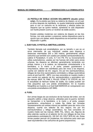 MANUAL DE CRIMINALISTICA INTRODUCCION A LA CRIMINALISTICA 
821 
(3) PISTOLA DE DOBLE ACCION SOLAMENTE (double action only).- Es la pistola que tiene su sistema de disparo, en el cual, el arma después de rastrillarla, no queda totalmente amartillada pero si con un cartucho en la recámara y efectúa todos los disparos que se quiera realizar, apretando la cola disparador con fuerte presión (como un revólver de doble acción). 
Existen pistolas modernas con sistema de disparo en las tres formas, con solo apretar o presionar ciertos dispositivos para la opción que uno desee, estos dispositivos se encuentran cerca al disparador o gatillo. 
c. SUB FUSIL O PISTOLA AMETRALLADORA. 
También llamada sub ametralladora, por su tamaño o uso es un arma intermedia, de uso individual, usadas para disparos a distancias intermedias 200 a 300 metros, generalmente utilizan cartuchos que también son usados por pistolas semiautomáticas Ej.: calibre 9 Parabellum, 9 corto, 5.7 mm FN. Por su funcionamiento utiliza automatismos, usadas por las fuerzas del orden para zonas urbanas, los disparos se efectúan generalmente tomándola con ambas manos y a la cadera, se transportan cómodamente a la bandolera, a la mano y al porta, poseen guardamano y empuñadura, deben ser rastrilladas para dar inicio a los disparos, cuenta con selector de tiro: seguro, tiro por tiro (semiautomática), ráfagas de tres tiros (automatismo controlado) y ráfaga (automática) como el sub fusil HK – MP5. Los mas conocidos en nuestro medio y que cuenta con selector de tiro: semiautomático y automático son las marcas: MGP 79, FMK 3, FN-UZI, STAR Z 70, STEYR, etc. En la actualidad se fabrican fusiles de asalto, los cuales pueden ser más pequeños que una pistola ametralladora. En la muestra fotográfica se muestra a un fusil Galil MARCHA en comparación con una pistola ametralladora UZI SMG. 
d. FUSIL 
Son armas largas de uso exclusivo de las fuerzas del orden, son de pequeño calibre y largo alcance, utilizadas para la guerra, también se transportan a la bandolera, a la mano y al porta, poseen guardamano, empuñadura y culata fija (debe ser tomadas necesariamente con ambas manos) se rastrillan para dar inicio a los disparos, cuenta con selector de tiro: seguro, tiro por tiro (semiautomático) y ráfaga (automático), los mas conocidos en nuestro medio son las marcas: AKM, FAL, GALIL, etc. Algunos de ellos además cuenta en el selector de tiro con ráfagas de tres tiros (automatismo controlado).Ej.: HK G41 A3, COLT M16 A2, etc. Estas armas pueden percutir sin problemas, los cartuchos para caza que sean equivalentes a los cartuchos de guerra (expansivos).  