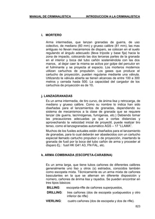 MANUAL DE CRIMINALISTICA INTRODUCCION A LA CRIMINALISTICA 
823 
i. MORTERO 
Arma intermedias, que lanzan granadas de guerra, de uso colectivo, de mediano (60 mm) y grueso calibre (81 mm), las mas antiguas no llevan mecanismos de disparo, se colocan en el suelo regulando el ángulo adecuado (lleva trípode y base fija) hacia la zona de impacto, colocando las dos terceras partes de la granada en el interior y boca del tubo cañón sosteniéndola con las dos manos, al dejar caer la misma se activa por golpe del percutor en el fulminante y se proyecta al espacio. Los morteros modernos utilizan cartuchos de propulsión. Los gases que produce el cartucho de proyección, pueden regularse mediante una válvula. Utilizando la válvula abierta se tienen alcances de entre 100 a 300 metros y cerrada hasta 500. La capacidad del cargador de los cartuchos de proyección es de 10. 
j. LANZAGRANADAS 
Es un arma intermedia, de tiro curvo, de ánima lisa y retrocarga, de mediano y grueso calibre. Como su nombre lo indica han sido diseñadas para el lanzamientos de granadas, dependiendo su sistema de mecanismos a la clase de granada que se requiere lanzar (de guerra, lacrimógenas, fumígenas, etc.) Debiendo tomar las precauciones adecuadas ya que a cortas distancias y aprovechando la velocidad inicial de proyectil, puede realizar tiro tenso, como el lanzagranadas automático AGS – 17 ―LLAMA‖. 
Muchos de los fusiles actuales están diseñados para el lanzamiento de granadas, para lo cual deberán ser abastecidos con un cartucho especial llamado cartucho propulsor o de proyección, insertando la granada de fusil por la boca del tubo cañón de arma y proceder al disparo Ej.: fusil HK G41 A3, FN FAL, etc. 
k. ARMA COMBINADA (ESCOPETA-CARABINA) 
Es un arma larga, que tiene tubos cañones de diferentes calibres generalmente uno liso y otros (s) estriados, conocidos también como escopeta mixta. Técnicamente es un arma mixta de cañones basculantes en la que se alternan en diferente disposición y número, cañones de ánima lisa y rayados. Se pueden encontrar en tres tipos básicos: 
BILLING: escopeta-rifle de cañones superpuestos, 
DRILLING: tres cañones (dos de escopeta yuxtapuestos y otro inferior de rifle) 
VIERLING: cuatro cañones (dos de escopeta y dos de rifle).  