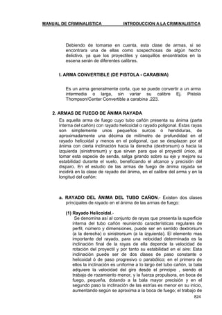 MANUAL DE CRIMINALISTICA INTRODUCCION A LA CRIMINALISTICA 
824 
Debiendo de tomarse en cuenta, esta clase de armas, si se encontrara una de ellas como sospechosas de algún hecho delictivo, ya que los proyectiles y casquillos encontrados en la escena serán de diferentes calibres. 
l. ARMA CONVERTIBLE (DE PISTOLA - CARABINA) 
Es un arma generalmente corta, que se puede convertir a un arma intermedia o larga, sin variar su calibre Ej. Pistola Thompson/Center Convertible a carabina .223. 
2. ARMAS DE FUEGO DE ÁNIMA RAYADA 
Es aquella arma de fuego cuyo tubo cañón presenta su ánima (parte interna del cañón) con rayado helicoidal o rayado poligonal. Estas rayas son simplemente unos pequeños surcos o hendiduras, de aproximadamente una décima de milímetro de profundidad en el rayado helicoidal y menos en el poligonal, que se desplazan por el ánima con cierta inclinación hacia la derecha (dextrorsum) o hacia la izquierda (sinistrorsum) y que sirven para que el proyectil único, al tomar esta especie de senda, salga girando sobre su eje y mejore su estabilidad durante el vuelo, beneficiando el alcance y precisión del disparo. En el estudio de las armas de fuego de ánima rayada se incidirá en la clase de rayado del ánima, en el calibre del arma y en la longitud del cañón: 
a. RAYADO DEL ÁNIMA DEL TUBO CAÑON.- Existen dos clases principales de rayado en el ánima de las armas de fuego: 
(1) Rayado Helicoidal.- 
Se denomina así al conjunto de rayas que presenta la superficie interna del tubo cañón reuniendo características regulares de perfil, número y dimensiones, puede ser en sentido dextrorsum (a la derecha) o sinistrorsum (a la izquierda). El elemento mas importante del rayado, para una velocidad determinada es la inclinación final de la rayas de ella depende la velocidad de rotación del proyectil y por tanto su estabilidad en el aire: Esta inclinación puede ser de dos clases de paso constante o helicoidal ó de paso progresivo o parabólico; en el primero de ellos la inclinación es uniforme a lo largo del tubo cañón, la bala adquiere la velocidad del giro desde el principio , siendo el trabajo de rozamiento menor, y la fuerza propulsora, en boca de fuego, pequeña, dotando a la bala mayor precisión y en el segundo paso la inclinación de las estrías es menor en su inicio, aumentando según se aproxima a la boca de fuego; el trabajo de  