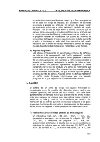 MANUAL DE CRIMINALISTICA INTRODUCCION A LA CRIMINALISTICA 
825 
rozamiento es considerablemente mayor, y la fuerza propulsora en la boca de fuego es elevada. Su utilización ha quedado reservada a piezas de artillería. El número de rayas varían generalmente entre tres a ocho, existiendo también el rayado múltiple , en el cual la raya tiene la misma anchura que el campo, pero en general el rayado debe tener mayor anchura que el campo para que los filetes y cizallamiento que se producen en el proyectil resistan el rozamiento. En cuanto se aumenta la profundidad del rayado crece el rozamiento con la bala, aumenta el calor y disminuye su velocidad. Los elementos del rayado helicoidal son el ancho de la raya helicoidal o campo de trabajo macizo, la profundidad de las rayas helicoidales y los flancos. 
(b) Rayado Poligonal.- 
Las últimas innovaciones en construcción interna de cañones, se refieren a la incorporación del ―cañón poligonal‖, también llamado de conducción, en el que el ánima presenta la sección de un prisma poligonal, con sus lados y vértices redondeados o arqueados, sometido a cierto grado de torsión. La bala a su paso por el ánima, se deforma ligeramente adoptando la forma poligonal a la vez que se produce una banda de rozamiento que ocupa todo su perímetro. Sus prestaciones son superiores a la de los cañones tradicionales, ya que le evita fuga de gases y prolonga la vida del cañón. Algunas armas modernas incorporan un cañón mixto, formado interiormente por una sección poligonal, en la que se graba un número de micro estrías. 
b. CALIBRE 
El calibre de un arma de fuego con rayado helicoidal es considerado como la medida del diámetro interno (entre dos campos opuestos) del ánima del tubo cañón. Una bala tiene generalmente un diámetro mayor que el diámetro del ánima medido entre dos campos, de manera que esta ultima pueda morder el metal de la bala y producir su movimiento de rotación. La inclinación de las estrías pueden se de paso constante o de paso progresivo. La forma de expresión y equivalencias de los calibres de las armas de fuego se pueden presentar de diferentes formas: 
(1) Forma de expresión de los calibres de ánima rayada: 
En milímetros: 6.35 mm., 7.65 mm. , 9mm., 11 mm., etc., (procedencia europea), en centésimas de pulgada: .22‖, .32‖, .38‖, etc., o milésimas de pulgada: .223, .308, etc., (procedencias americana) o aquella que se da en centésima o milésima de pulgada con su determinación .25 AUTO ó .25 ACP, .38 SUPER AUTO, .38 SMITH WESSON, .38‖ + P, .380  