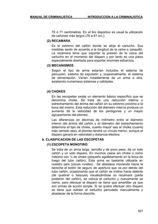 MANUAL DE CRIMINALISTICA INTRODUCCION A LA CRIMINALISTICA 
827 
70 ó 71 centímetros. En el tiro deportivo es usual la utilización de cañones más largos (76 a 81 cm.). 
(2) RECAMARA 
Es el extremo del cañón donde se aloja el cartucho. Sus medidas serán de acuerdo a la longitud de la vaina o casquillo. La recámara tiene que soportar la presión de la vaina del cartucho en el momento del disparo y por tanto es una pieza especialmente diseñada para soportar enormes esfuerzos. 
(3) MECANISMOS 
Según el tipo de arma estarían incluidos el sistema de percusión, sistema de expulsión y, ocasionalmente, el sistema de alimentación. Varían notablemente de un arma a otra, existiendo numerosos sistemas y calidades. 
(4) CHOKES 
En las escopetas existe un elemento básico específico que se denomina choke. Se trata de una reducción interna o estrechamiento del ánima del cañón en su extremo próximo a la boca del mismo. Esta reducción del diámetro interno produce un aumento de la velocidad de los perdigones y un mayor agrupamiento del plomeo. 
Las diferencias en décimas de milímetro entre el diámetro interno del ánima del cañón y el diámetro del estrechamiento determina el tipo de choke, cuanto mayor sea el choke (cuanto más cerrado sea), el plomeo tendrá un círculo menor, aunque el disparo ganará en velocidad y distancia efectiva. 
b. CLASIFICACION DE LAS ESCOPETAS 
(1) ESCOPETA MONOTIRO 
Se trata de un arma larga, sencilla y de poco peso, de un solo cañón y un solo disparo. En muchos casos sin choke o como máximo con ¼ de choke (pequeño agolletamiento en la boca de fuego del tubo cañón). Esta arma es bastante utilizada en nuestro país (zonas rurales). Se abastece moviendo hacia la derecha el botón de seguro de apertura que va por detrás del tubo cañón, ocasionando que el cañón se incline hacia delante (de quebrar o bascula) visualizándose su recámara (parte posterior del cañón), se coloca el cartucho y nuevamente se cierra, para efectuar el disparo se tiene que amartillar ya que son armas de acción simple. Si se quiere efectuar otro disparo se tiene que extraer el cartucho percutado manualmente y abastecer de la forma descrita. 
 