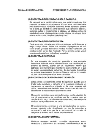 MANUAL DE CRIMINALISTICA INTRODUCCION A LA CRIMINALISTICA 
828 
(2) ESCOPETA BITIRO YUXTAPUESTA O PARALELA 
Se trata del arma tradicional de caza que está formada por dos cañones paralelos o yuxtapuestos. Es un arma muy adecuada para el tiro de caza horizontal y al suelo. No es apropiada para el tiro al plato. La calidad del arma reside en sus elementos básicos, cañones, culata y mecanismos o báscula. La báscula define la calidad del arma: platina entera o media platina. La primera tiene un mecanismo más complejo, preciso y caro. 
(3) ESCOPETA BITIRO SUPERPUESTA 
Es el arma más utilizada para el tiro al plato por su fácil encare y mejor campo visual. Tiene dos cañones superpuestos el uno sobre el otro y unidos de diversos modos: macizo y ventilado. Las culatas suelen ser de tipo "pistolet". Por su amplio campo visual es adecuada para tiros verticales y sesgados. 
(4) ESCOPETA DE CERROJO 
Es una escopeta de repetición, parecida a una escopeta monotiro e inclusive podría confundirse con una carabina por su sistema de cerrojo, cuenta con un alojamiento interno que sobresale externamente por delante del guardamonte, en el que se alojan sus respectivos cartuchos. En la muestra fotográfica se aprecia una escopeta de cerrojo Stevens, calibre 16, modelo 58, con capacidad para alojar a tres cartuchos. 
(5) ESCOPETA DE CORREDERA O DE TROMBLÓN 
Estas armas son realmente armas de repetición, puesto que el tirador debe introducir el cartucho en la recámara, mediante un mecanismo de corredera ubicado en la parte posterior del cañón, mecanismo que también sirve para extraer el cartucho del almacén e introducirlo en el cierre del arma. 
El aspecto es similar a una semiautomática, con la salvedad de que el guardamanos se sustituye por la corredera que se desplaza a lo largo del almacén de cartuchos y que ocupa la totalidad de la parte inferior del cañón. 
El funcionamiento es similar a una semiautomática de gases, aunque bastante más simplificado, ya que la retracción y recuperación del arma por la acción manual del cazador al desplazar el émbolo hacia detrás o hacia delante. 
(6) ESCOPETA SEMIAUTOMÁTICA 
Moderna escopeta también conocida vulgarmente como repetidora o automática. La escopeta semiautomática es el  