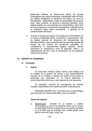 - 372 - 
testimonial. Además, es determinante dentro del proceso investigatorio que realiza el pesquisa, orientándolo sobre el móvil, los medios empleados, la secuencia del hecho, así como la identificación, peligrosidad y hasta la personalidad del presunto autor. Caso contrario, se recurrirá al personal operativo, quien deberá ampliar sus conocimientos de Criminalística, sobre todo en lo que respecta a la inspección criminalística, a efectos de que su actuación tenga mayor consistencia y garantía en el esclarecimiento del hecho. 
3. Cuando se tenga que realizar una Inspección Criminalística, en un hecho considerado grave, importante o trascendente, este se deberá ejecutar en presencia del representante del Ministerio Público, quien proporcionará las garantías legales del acopio de los indicios y/o evidencias obtenidas, en cumplimiento a disposiciones legales vigentes; siendo importante la coordinación entre el pesquisa, perito y el representante del M.P. para la finalización de la inspección (cierre de la escena). 
III. INDICIO Y/O EVIDENCIA 
A. Concepto. 
1. Indicio 
Es toda señal, vestigio, huella, marca u otro análogo que es hallado en la escena del crimen y que necesariamente requiere de un análisis o estudio por parte de los peritos o pesquisas que intervienen en un hecho delictuoso o presumiblemente delictuoso y que requiere de una respuesta. 
Es hipotético, conjunto de interrogantes de carácter subjetivo dependiendo de la óptica del perito o del pesquisa. 
EDMUND LOCARD: dice ―Los indicios son mudos testigos que aparecen en la escena del delito y que no mienten‖. 
Clases de Indicios 
a. Determinado: Basado en su estudio o análisis macroscópico y que en el momento mismo de su recojo, se está determinando si realmente se encuentra vinculado o no al delito que se investiga. Ejm. Huella digital, arma blanca, arma de fuego, droga, etc. 
 