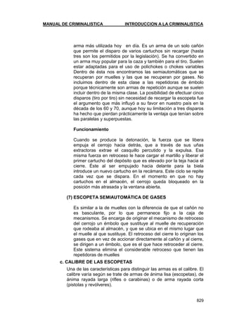 MANUAL DE CRIMINALISTICA INTRODUCCION A LA CRIMINALISTICA 
829 
arma más utilizada hoy en día. Es un arma de un solo cañón que permite el disparo de varios cartuchos sin recargar (hasta tres son los permitidos por la legislación). Se ha convertido en un arma muy popular para la caza y también para el tiro. Suelen estar adaptadas para el uso de polichokes o chokes variables Dentro de ésta nos encontramos las semiautomáticas que se recuperan por muelles y las que se recuperan por gases. No incluimos dentro de esta clase a las repetidoras de émbolo porque técnicamente son armas de repetición aunque se suelen incluir dentro de la misma clase. La posibilidad de efectuar cinco disparos (tiro por tiro) sin necesidad de recargar la escopeta fue el argumento que más influyó a su favor en nuestro país en la década de los 60 y 70, aunque hoy su limitación a tres disparos ha hecho que pierdan prácticamente la ventaja que tenían sobre las paralelas y superpuestas. 
Funcionamiento 
Cuando se produce la detonación, la fuerza que se libera empuja el cerrojo hacia detrás, que a través de sus uñas extractoras extrae el casquillo percutido y la expulsa. Esa misma fuerza en retroceso le hace cargar el martillo y liberar el primer cartucho del depósito que es elevado por la teja hacia el cierre. Éste al ser empujado hacia delante para la biela introduce un nuevo cartucho en la recámara. Este ciclo se repite cada vez que se dispara. En el momento en que no hay cartuchos en el almacén, el cerrojo queda bloqueado en la posición más atrasada y la ventana abierta. 
(7) ESCOPETA SEMIAUTOMÁTICA DE GASES 
Es similar a la de muelles con la diferencia de que el cañón no es basculante, por lo que permanece fijo a la caja de mecanismos. Se encarga de originar el mecanismo de retroceso del cerrojo un émbolo que sustituye al muelle de recuperación que rodeaba al almacén, y que se ubica en el mismo lugar que el muelle al que sustituye. El retroceso del cierre lo originan los gases que en vez de accionar directamente al cañón y al cierre, se dirigen a un émbolo, que es el que hace retroceder al cierre. Este sistema elimina el considerable retroceso que tienen las repetidoras de muelles 
c. CALIBRE DE LAS ESCOPETAS 
Una de las características para distinguir las armas es el calibre. El calibre varía según se trate de armas de ánima lisa (escopetas), de ánima rayada larga (rifles o carabinas) o de arma rayada corta (pistolas y revólveres).  
