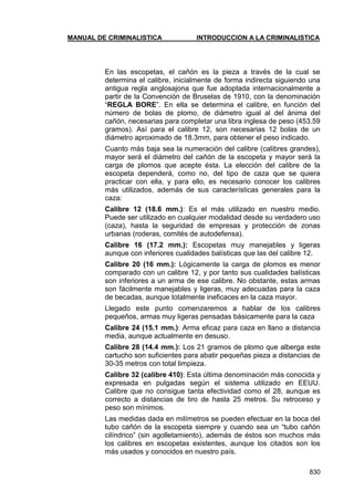 MANUAL DE CRIMINALISTICA INTRODUCCION A LA CRIMINALISTICA 
830 
En las escopetas, el cañón es la pieza a través de la cual se determina el calibre, inicialmente de forma indirecta siguiendo una antigua regla anglosajona que fue adoptada internacionalmente a partir de la Convención de Bruselas de 1910, con la denominación ―REGLA BORE‖. En ella se determina el calibre, en función del número de bolas de plomo, de diámetro igual al del ánima del cañón, necesarias para completar una libra inglesa de peso (453.59 gramos). Así para el calibre 12, son necesarias 12 bolas de un diámetro aproximado de 18.3mm, para obtener el peso indicado. 
Cuanto más baja sea la numeración del calibre (calibres grandes), mayor será el diámetro del cañón de la escopeta y mayor será la carga de plomos que acepte ésta. La elección del calibre de la escopeta dependerá, como no, del tipo de caza que se quiera practicar con ella, y para ello, es necesario conocer los calibres más utilizados, además de sus características generales para la caza: 
Calibre 12 (18.6 mm.): Es el más utilizado en nuestro medio. Puede ser utilizado en cualquier modalidad desde su verdadero uso (caza), hasta la seguridad de empresas y protección de zonas urbanas (roderas, comités de autodefensa). 
Calibre 16 (17.2 mm.): Escopetas muy manejables y ligeras aunque con inferiores cualidades balísticas que las del calibre 12. 
Calibre 20 (16 mm.): Lógicamente la carga de plomos es menor comparado con un calibre 12, y por tanto sus cualidades balísticas son inferiores a un arma de ese calibre. No obstante, estas armas son fácilmente manejables y ligeras, muy adecuadas para la caza de becadas, aunque totalmente ineficaces en la caza mayor. 
Llegado este punto comenzaremos a hablar de los calibres pequeños, armas muy ligeras pensadas básicamente para la caza 
Calibre 24 (15.1 mm.): Arma eficaz para caza en llano a distancia media, aunque actualmente en desuso. 
Calibre 28 (14.4 mm.): Los 21 gramos de plomo que alberga este cartucho son suficientes para abatir pequeñas pieza a distancias de 30-35 metros con total limpieza. 
Calibre 32 (calibre 410): Esta última denominación más conocida y expresada en pulgadas según el sistema utilizado en EEUU. Calibre que no consigue tanta efectividad como el 28, aunque es correcto a distancias de tiro de hasta 25 metros. Su retroceso y peso son mínimos. 
Las medidas dada en milímetros se pueden efectuar en la boca del tubo cañón de la escopeta siempre y cuando sea un ―tubo cañón cilíndrico‖ (sin agolletamiento), además de éstos son muchos más los calibres en escopetas existentes, aunque los citados son los más usados y conocidos en nuestro país. 
 