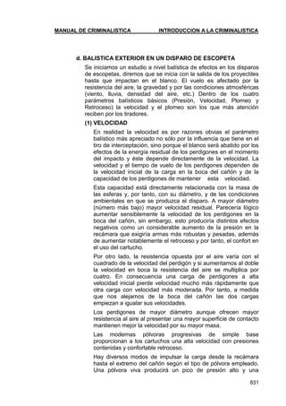 MANUAL DE CRIMINALISTICA INTRODUCCION A LA CRIMINALISTICA 
831 
d. BALISTICA EXTERIOR EN UN DISPARO DE ESCOPETA 
Se iniciamos un estudio a nivel balística de efectos en los disparos de escopetas, diremos que se inicia con la salida de los proyectiles hasta que impactan en el blanco. El vuelo es afectado por la resistencia del aire, la gravedad y por las condiciones atmosféricas (viento, lluvia, densidad del aire, etc.) Dentro de los cuatro parámetros balísticos básicos (Presión, Velocidad, Plomeo y Retroceso) la velocidad y el plomeo son los que más atención reciben por los tiradores. 
(1) VELOCIDAD 
En realidad la velocidad es por razones obvias el parámetro balístico más apreciado no sólo por la influencia que tiene en el tiro de interceptación, sino porque el blanco será abatido por los efectos de la energía residual de los perdigones en el momento del impacto y éste depende directamente de la velocidad. La velocidad y el tiempo de vuelo de los perdigones dependen de la velocidad inicial de la carga en la boca del cañón y de la capacidad de los perdigones de mantener esta velocidad. 
Esta capacidad está directamente relacionada con la masa de las esferas y, por tanto, con su diámetro, y de las condiciones ambientales en que se produzca el disparo. A mayor diámetro (número más bajo) mayor velocidad residual. Parecería lógico aumentar sensiblemente la velocidad de los perdigones en la boca del cañón, sin embargo, esto produciría distintos efectos negativos como un considerable aumento de la presión en la recámara que exigiría armas más robustas y pesadas, además de aumentar notablemente el retroceso y por tanto, el confort en el uso del cartucho. 
Por otro lado, la resistencia opuesta por el aire varía con el cuadrado de la velocidad del perdigón y si aumentamos al doble la velocidad en boca la resistencia del aire se multiplica por cuatro. En consecuencia una carga de perdigones a alta velocidad inicial pierde velocidad mucho más rápidamente que otra carga con velocidad más moderada. Por tanto, a medida que nos alejamos de la boca del cañón las dos cargas empiezan a igualar sus velocidades. 
Los perdigones de mayor diámetro aunque ofrecen mayor resistencia al aire al presentar una mayor superficie de contacto mantienen mejor la velocidad por su mayor masa. 
Las modernas pólvoras progresivas de simple base proporcionan a los cartuchos una alta velocidad con presiones contenidas y confortable retroceso. 
Hay diversos modos de impulsar la carga desde la recámara hasta el extremo del cañón según el tipo de pólvora empleado. Una pólvora viva producirá un pico de presión alto y una  