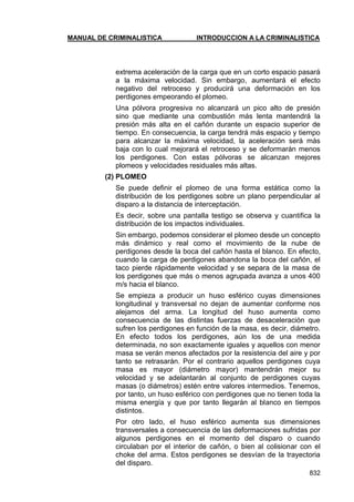 MANUAL DE CRIMINALISTICA INTRODUCCION A LA CRIMINALISTICA 
832 
extrema aceleración de la carga que en un corto espacio pasará a la máxima velocidad. Sin embargo, aumentará el efecto negativo del retroceso y producirá una deformación en los perdigones empeorando el plomeo. 
Una pólvora progresiva no alcanzará un pico alto de presión sino que mediante una combustión más lenta mantendrá la presión más alta en el cañón durante un espacio superior de tiempo. En consecuencia, la carga tendrá más espacio y tiempo para alcanzar la máxima velocidad, la aceleración será más baja con lo cual mejorará el retroceso y se deformarán menos los perdigones. Con estas pólvoras se alcanzan mejores plomeos y velocidades residuales más altas. 
(2) PLOMEO 
Se puede definir el plomeo de una forma estática como la distribución de los perdigones sobre un plano perpendicular al disparo a la distancia de interceptación. 
Es decir, sobre una pantalla testigo se observa y cuantifica la distribución de los impactos individuales. 
Sin embargo, podemos considerar el plomeo desde un concepto más dinámico y real como el movimiento de la nube de perdigones desde la boca del cañón hasta el blanco. En efecto, cuando la carga de perdigones abandona la boca del cañón, el taco pierde rápidamente velocidad y se separa de la masa de los perdigones que más o menos agrupada avanza a unos 400 m/s hacia el blanco. 
Se empieza a producir un huso esférico cuyas dimensiones longitudinal y transversal no dejan de aumentar conforme nos alejamos del arma. La longitud del huso aumenta como consecuencia de las distintas fuerzas de desaceleración que sufren los perdigones en función de la masa, es decir, diámetro. En efecto todos los perdigones, aún los de una medida determinada, no son exactamente iguales y aquellos con menor masa se verán menos afectados por la resistencia del aire y por tanto se retrasarán. Por el contrario aquellos perdigones cuya masa es mayor (diámetro mayor) mantendrán mejor su velocidad y se adelantarán al conjunto de perdigones cuyas masas (o diámetros) estén entre valores intermedios. Tenemos, por tanto, un huso esférico con perdigones que no tienen toda la misma energía y que por tanto llegarán al blanco en tiempos distintos. 
Por otro lado, el huso esférico aumenta sus dimensiones transversales a consecuencia de las deformaciones sufridas por algunos perdigones en el momento del disparo o cuando circulaban por el interior de cañón, o bien al colisionar con el choke del arma. Estos perdigones se desvían de la trayectoria del disparo.  