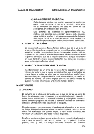 MANUAL DE CRIMINALISTICA INTRODUCCION A LA CRIMINALISTICA 
834 
(c) ALCANCE MAXIMO ACCIDENTAL 
Es la distancia máxima que pueden alcanzar los perdigones como consecuencia de un fallo en el cartucho o en el arma en el momento del disparo en caso de fusión de los perdigones, creándose un solo proyectil. 
Esta distancia se establece en aproximadamente 700 metros, esto significa que en ningún caso se debe disparar sobre edificios, coches o personas aun cuando la distancia sea mayor del alcance máximo normal, para prevenir los accidentes provocados por una munición o arma defectuosa. 
4. LONGITUD DEL CAÑÓN 
La longitud del cañón se fija en función del uso que se le va a dar al arma, evidentemente se pretende que los proyectiles salgan a la mayor velocidad posible, pero gracias a las modernas pólvoras nitrocelulosa, la velocidad del proyectil es más dependiente de las características de la pólvora empleada que de la longitud del cañón, aunque obviamente en estas también a mayor longitud del cañón más tiempo de propulsión y por ende mayor velocidad inicial. 
5. NUMERO DE SERIE DE UN ARMA DE FUEGO 
La identificación de un arma de fuego en forma especifica es por el número de serie ya que la marca o modelo si han sido erradicados se puede llegar a saber de ellos por su características morfológicas, estructurales y en comparación con otras armas (marcas, modelos) en cambio el numero de serie original, que es en forma seriada no pueden repetirse en armas de una misma marca o calibre. 
IV. CARTUCHERIA 
A. CONCEPTO 
El cartucho es el elemento completo con el que se carga un arma de fuego de retrocarga, esta compuesto por un cilindro llamado casquillo o vaina (metal, metal-cartón o material sintético) y el proyectil, utilizando como elemento propulsor la pólvora y elemento iniciador el fulminante, estos dos últimos elementos alojados en el casquillo. 
El cartucho como concepto aparece ligado desde el principio a las armas de fuego. Aunque inicialmente el tirador no introducía el cartucho en las armas de avancarga con pólvora negra, lo que estaba haciendo era "producir" un cartucho ―in situ‖ cada vez que disparaba. 
En efecto, en las primitivas armas se introducía un conjunto de elementos que forman el embrión del cartucho actual: cebo o polvorín (pistón), pólvora, taco y bala. La mayor dificultad estribaba en dosificar  