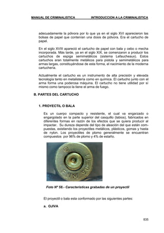 MANUAL DE CRIMINALISTICA INTRODUCCION A LA CRIMINALISTICA 
835 
adecuadamente la pólvora por lo que ya en el siglo XVI aparecieron las bolsas de papel que contenían una dosis de pólvora. Era el cartucho de papel. 
En el siglo XVIII apareció el cartucho de papel con bala y cebo o mecha incorporada. Más tarde, ya en el siglo XIX, se comenzaron a producir los cartuchos de espiga semimetálicos (sistema Lefaucheaux). Estos cartuchos eran totalmente metálicos para pistola y semimetálicos para armas largas, constituyéndose de esta forma, el nacimiento de la moderna cartuchería. 
Actualmente el cartucho es un instrumento de alta precisión y elevada tecnología tanto en metalistería como en química. El cartucho junto con el arma forma una poderosa máquina. El cartucho no tiene utilidad por sí mismo como tampoco la tiene el arma de fuego. 
B. PARTES DEL CARTUCHO 
1. PROYECTIL O BALA 
Es un cuerpo compacto y resistente, el cual va engarzado o engargolado en la parte superior del casquillo (labios), fabricados en diferentes formas en razón de los efectos que se quiera producir al impactar. Su dureza depende del tipo de aleación del que están com- puestas, existiendo los proyectiles metálicos, plásticos, gomas y hasta de nylon. Los proyectiles de plomo generalmente se encuentran compuestos por 96% de plomo y 4% de estaño. 
Foto Nº 58.- Caracteristicas grabadas de un proyectil 
El proyectil o bala esta conformado por las siguientes partes: 
a. OJIVA 
 