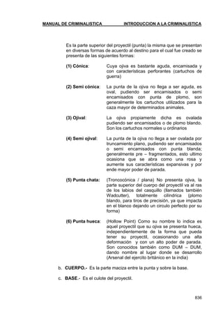 MANUAL DE CRIMINALISTICA INTRODUCCION A LA CRIMINALISTICA 
836 
Es la parte superior del proyectil (punta) la misma que se presentan en diversas formas de acuerdo al destino para el cual fue creado se presenta de las siguientes formas: 
(1) Cónica: Cuya ojiva es bastante aguda, encamisada y con características perforantes (cartuchos de guerra) 
(2) Semi cónica: La punta de la ojiva no llega a ser aguda, es oval, pudiendo ser encamisados o semi encamisados con punta de plomo, son generalmente los cartuchos utilizados para la caza mayor de determinados animales. 
(3) Ojival: La ojiva propiamente dicha es ovalada pudiendo ser encamisados o de plomo blando. Son los cartuchos normales u ordinarios 
(4) Semi ojival: La punta de la ojiva no llega a ser ovalada por truncamiento plano, pudiendo ser encamisados o semi encamisados con punta blanda; generalmente pre – fragmentados, esto ultimo ocasiona que se abra como una rosa y aumente sus características expansivas y por ende mayor poder de parada. 
(5) Punta chata: (Troncocónica / plana) No presenta ojiva, la parte superior del cuerpo del proyectil va al ras de los labios del casquillo (llamados también Wadcutter), totalmente cilíndrica (plomo blando, para tiros de precisión, ya que impacta en el blanco dejando un circulo perfecto por su forma) 
(6) Punta hueca: (Hollow Point) Como su nombre lo indica es aquel proyectil que su ojiva se presenta hueca, independientemente de la forma que pueda tener su proyectil, ocasionando una alta deformación y con un alto poder de parada. Son conocidos también como DUM – DUM, dando nombre al lugar donde se desarrollo (Arsenal del ejercito británico en la india) 
b. CUERPO.- Es la parte maciza entre la punta y sobre la base. 
c. BASE.- Es el culote del proyectil. 
 