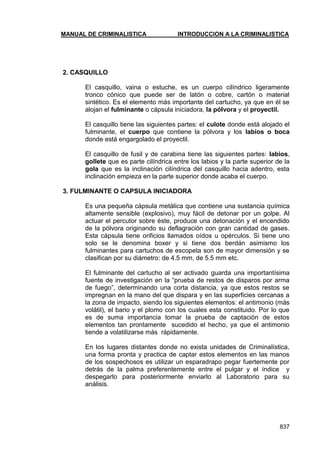 MANUAL DE CRIMINALISTICA INTRODUCCION A LA CRIMINALISTICA 
837 
2. CASQUILLO 
El casquillo, vaina o estuche, es un cuerpo cilíndrico ligeramente tronco cónico que puede ser de latón o cobre, cartón o material sintético. Es el elemento más importante del cartucho, ya que en él se alojan el fulminante o cápsula iniciadora, la pólvora y el proyectil. 
El casquillo tiene las siguientes partes: el culote donde está alojado el fulminante, el cuerpo que contiene la pólvora y los labios o boca donde está engargolado el proyectil. 
El casquillo de fusil y de carabina tiene las siguientes partes: labios, gollete que es parte cilíndrica entre los labios y la parte superior de la gola que es la inclinación cilíndrica del casquillo hacia adentro, esta inclinación empieza en la parte superior donde acaba el cuerpo. 
3. FULMINANTE O CAPSULA INICIADORA 
Es una pequeña cápsula metálica que contiene una sustancia química altamente sensible (explosivo), muy fácil de detonar por un golpe. Al actuar el percutor sobre éste, produce una detonación y el encendido de la pólvora originando su deflagración con gran cantidad de gases. Esta cápsula tiene orificios llamados oídos u opérculos. Si tiene uno solo se le denomina boxer y si tiene dos berdán asimismo los fulminantes para cartuchos de escopeta son de mayor dimensión y se clasifican por su diámetro: de 4.5 mm, de 5.5 mm etc. 
El fulminante del cartucho al ser activado guarda una importantísima fuente de investigación en la ―prueba de restos de disparos por arma de fuego‖, determinando una corta distancia, ya que estos restos se impregnan en la mano del que dispara y en las superficies cercanas a la zona de impacto, siendo los siguientes elementos: el antimonio (más volátil), el bario y el plomo con los cuales esta constituido. Por lo que es de suma importancia tomar la prueba de captación de estos elementos tan prontamente sucedido el hecho, ya que el antimonio tiende a volatilizarse más rápidamente. 
En los lugares distantes donde no exista unidades de Criminalística, una forma pronta y practica de captar estos elementos en las manos de los sospechosos es utilizar un esparadrapo pegar fuertemente por detrás de la palma preferentemente entre el pulgar y el índice y despegarlo para posteriormente enviarlo al Laboratorio para su análisis. 
 