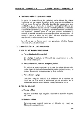 MANUAL DE CRIMINALISTICA INTRODUCCION A LA CRIMINALISTICA 
838 
4. CARGA DE PROYECCION (POLVORA) 
La carga de proyección de los cartuchos es la pólvora. La pólvora tradicional fue una mezcla de salitre, azufre y carbón conocida como pólvora negra, la cual se inflamaba despidiendo bruscamente gran cantidad de gases y humo. En la actualidad es la pólvora blanca (sin humo), químicamente es una pólvora piroxilada (trinitrato, pentanitrato u octonitrato de celulosa) y al deflagrar (arder rápidamente con llama y sin explosión), generan gases a una gran presión, impulsando y dándole la fuerza suficiente al proyectil para que se desprenda del cartucho, recorra el ánima del tubo cañón del arma y la abandone a grandes velocidades generándose el disparo. 
La pólvora por su forma puede ser granulada, cilíndrica hueca, cilíndrica compacta o laminada. 
C. CLASIFICACION DE LOS CARTUCHOS 
1. POR SU SISTEMA DE PERCUSIÓN 
a. Percusión Central (centerfire) 
En este tipo de cartucho el fulminante se encuentran en el centro del culote del casquillo. 
b. Percusión anular, lateral o marginal (rimfire) 
El fulminante se encuentra en el reborde del culote del casquillo, pudiendo por lo tanto efectuarse la inflamación de la pólvora por el choque del percutor en cualquier punto de la periferia. 
c. Percusión en espiga 
Cartuchos antiguos (desuso) que presentan en el reborde del culote un pin que activa el fulminante que se encuentra en el interior del cartucho. Este cartucho fue el precursor de todos. 
2. POR SU CALIBRE 
a. Grueso calibre 
Aquellos cartuchos cuyo proyectil presentan un diámetro mayor a los 75mm. 
b. Mediano calibre 
Cartuchos cuyo proyectil presentan un diámetro no mayor de 75mm, ni menor de 20mm.  