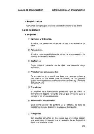 MANUAL DE CRIMINALISTICA INTRODUCCION A LA CRIMINALISTICA 
839 
c. Pequeño calibre 
Cartuchos cuyo proyectil presenta un diámetro menor a los 20mm. 
3. POR SU EMPLEO 
a. De guerra 
(1) Normales u Ordinarios. 
Aquellos que presentan núcleo de plomo y encamisados de latón. 
(2) Perforadores 
Aquellos cuyo proyectil presenta núcleo de acero revestido de plomo y encamisado de latón. 
(3) Explosivos 
Cuyo proyectil presenta en la ojiva una pequeña carga explosiva. 
(4) Propulsores ò Lanzagranadas. 
Es un cartucho sin proyectil, que lleva una carga propulsora y son usados por los fusiles para lanzamiento de una granada que se inserta por la boca del tubo cañón del arma Ej. Granadas de fusil API, etc. 
(5) Trazadores 
El proyectil lleva composición pirotécnica que se activa al momento del disparo y despide una luz que sirve para guiar o corregir el tiro en una secuencia. 
(6) Señalización o localización 
Sirve como auxiliar de puntería a la artillería, la bala es trazadora y lleva su dispositivo localizador de impacto. 
(7) Fumígenos 
Son aquellos cartuchos en los cuales sus proyectiles poseen una sustancia o compuesto que al momento de ser disparados dejan una estela de humo.  