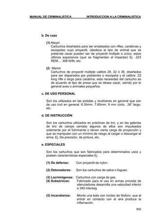 MANUAL DE CRIMINALISTICA INTRODUCCION A LA CRIMINALISTICA 
840 
b. De caza 
(1) Mayor 
Cartuchos diseñados para ser empleados con rifles, carabinas y escopetas cuyo proyectil, obedece al tipo de animal que se pretende cazar pueden ser de proyectil múltiple o único, estos últimos expansivos (que se fragmentan al impactar) Ej. .223 REM. , .308 WIN, etc. 
(2) Menor 
Cartuchos de proyectil múltiple calibre 28, 32 ó 36, diseñados para ser disparados por pistolones o escopeta y el calibre .22 long rifle o largo para carabina, esta necesidad del cartucho es de acuerdo al tipo de presa que se desea cazar, siendo por lo general aves o animales pequeños. 
c. DE USO PERSONAL 
Son los utilizados en las pistolas y revólveres en general que son de uso civil en general: 6.35mm, 7.65mm, 9 mm corto, .38‖ largo. etc. 
d. DE INSTRUCCIÓN 
Son los cartuchos utilizados en prácticas de tiro, y en las galerías de tiro de campo cerrado algunos de ellos son impulsados solamente por el fulminante o tienen cierta carga de proyección y que se manipulan con un mínimo de riesgo al cargar o descargar el arma. Ej. De precisión, de pintura, etc. 
e. ESPECIALES 
Son los cartuchos que son fabricados para determinados usos y poseen características especiales Ej. 
(1) De defensa: Con proyectil de nylon. 
(2) Detonadores: Son los cartuchos de salva o fogueo. 
(3) Lacrimógenas: Cartuchos con carga de gas. 
(4) Subsónicos: Fabricado para el uso en armas provista de silenciadores desarrolla una velocidad inferior a 340 mts/seg. 
(5) Incendiarios: Monta una bala con núcleo de fósforo, que al entrar en contacto con el aire produce la inflamación.  