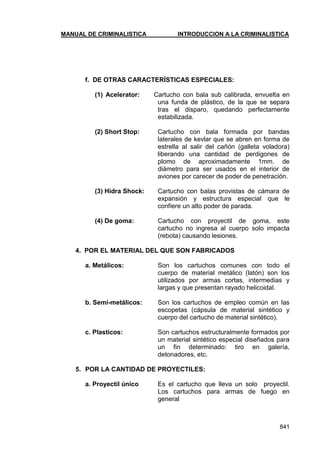 MANUAL DE CRIMINALISTICA INTRODUCCION A LA CRIMINALISTICA 
841 
f. DE OTRAS CARACTERÍSTICAS ESPECIALES: 
(1) Acelerator: Cartucho con bala sub calibrada, envuelta en una funda de plástico, de la que se separa tras el disparo, quedando perfectamente estabilizada. 
(2) Short Stop: Cartucho con bala formada por bandas laterales de kevlar que se abren en forma de estrella al salir del cañón (galleta voladora) liberando una cantidad de perdigones de plomo de aproximadamente 1mm. de diámetro para ser usados en el interior de aviones por carecer de poder de penetración. 
(3) Hidra Shock: Cartucho con balas provistas de cámara de expansión y estructura especial que le confiere un alto poder de parada. 
(4) De goma: Cartucho con proyectil de goma, este cartucho no ingresa al cuerpo solo impacta (rebota) causando lesiones. 
4. POR EL MATERIAL DEL QUE SON FABRICADOS 
a. Metálicos: Son los cartuchos comunes con todo el cuerpo de material metálico (latón) son los utilizados por armas cortas, intermedias y largas y que presentan rayado helicoidal. 
b. Semi-metálicos: Son los cartuchos de empleo común en las escopetas (cápsula de material sintético y cuerpo del cartucho de material sintético). 
c. Plasticos: Son cartuchos estructuralmente formados por un material sintético especial diseñados para un fin determinado: tiro en galería, detonadores, etc. 
5. POR LA CANTIDAD DE PROYECTILES: 
a. Proyectil único Es el cartucho que lleva un solo proyectil. Los cartuchos para armas de fuego en general 
 