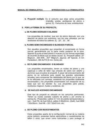 MANUAL DE CRIMINALISTICA INTRODUCCION A LA CRIMINALISTICA 
842 
b. Proyectil múltiple: Es el cartucho que aloja varios proyectiles (metralla, postas, perdigones de plomo o goma). Ej.: Cartuchos de caza, antidisturbios 
6. POR LA FORMA DE SU PROYECTIL 
a. DE PLOMO DESNUDO O BLANDO 
Los proyectiles de revólver, que son de plomo desnudo, son una aleación de plomo con antimonio, son los más utilizados, por los revólveres de todos los calibres. Ej.: .22‖, .32‖, .38‖. 
b. PLOMO SEMI ENCAMISADO O BLINDADO PARCIAL 
Son aquellos proyectiles que presentan el encamisado en forma parcial, generalmente por la parte media posterior de la ojiva, dejando la punta al descubierto o huecas y/o con formas especiales de acuerdo al efecto que se desea causar. Ej.: Proyectil calibre .22‖ Magnum, .308 WIN., .357‖ Mágnum, algunos .38‖ Special., 9 mm Parabellum, 380 AUTO (9 mm. Corto) etc. 
c. DE PLOMO ENCAMISADO O BLINDADO 
Los proyectiles encamisados, tienen un núcleo de plomo y una caperuza o cofia de latón rojo (mezcla de cobre con estaño y aluminio) que envuelve al proyectil. A pesar del endurecimiento del plomo no es suficiente para resistir las grandes velocidades actuales; para compensar las debilidades del plomo por lo que, se le ha reforzado con camisas, existiendo los proyectiles totalmente encamisados y los proyectiles encamisados con excepción de su base que son los standar. Ej.: Los proyectiles para pistola, revólveres mágnum, fusiles y carabinas, etc 
d. DE NUCLEO ACERADO ENCAMISADO 
Este tipo de proyectil es utilizado en los cartuchos perforantes. Tienen su núcleo acerado cubierto de plomo y por encima la camisa Ej.: Proyectiles: calibre 5.7 mm de pistola semiautomática y sub – fusil FN, de fusil GALIL calibre 5.56x45mm. (Galil), fusil AKM 7.62x39mm., fusil HK – G3 7.62x51mm. etc. 
e. DE PLOMO CON REVESTIMIENTOS 
Estos proyectiles aparte de la configuración normal de su materia prima (plomo), presentan baños electrolíticos o revestimientos de teflón u otros, que sirven como lubricantes y para proteger el  