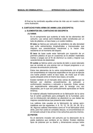 MANUAL DE CRIMINALISTICA INTRODUCCION A LA CRIMINALISTICA 
845 
Al final se ha nombrado aquellas armas de más uso en nuestro medio como ilustración. 
4. CARTUCHO PARA ARMA DE ANIMA LISA (ESCOPETA) 
a. ELEMENTOS DEL CARTUCHO DE ESCOPETA 
(1) VAINA 
Es el componente que sustenta al resto de los elementos del cartucho. Las vainas semi-metálicas están constituidas por un tubo de plástico, un taco base y un culote metálico. 
El tubo se fabrica por extrusión de polietileno de alta densidad que sufre estiramientos longitudinales y transversales que mejoran sus características mecánicas y lo hacen más resistente en el momento del disparo. 
El taco de base suele estar fabricado por inyección de un polímero plástico al que en ocasiones se le añaden materiales inertes o cargas con el fin de disminuir su coste y mejorar sus características de elasticidad. 
El culote se fabrica sobre una banda de latón o acero latonado que se somete en una prensa con un troquel progresivo a un proceso de embutición profunda. 
Estos tres elementos de la vaina conjuntamente con el pistón son ensamblados en máquinas especiales en las que se ejecuta una fuerte presión sobre el taco base, de modo que el tubo queda atrapado entre el mismo taco base y el culote. 
Existen también en el mercado otras vainas de plástico que se fabrican por distintos procedimientos de extrusión y conformación mecánica o extrusión e inyección. Estas vainas son especialmente adecuadas para la recarga una vez disparadas, por lo que son particularmente apreciadas en Norte América. 
El material utilizado históricamente en la fabricación de la vaina fue el cartón parafinado para protegerlo de la humedad, pero con la introducción del plástico se abandonó su uso dadas las mejores características que presenta este material. 
Los calibres más usuales en la fabricación de vainas semi- metálicas son los siguientes: 4, 8, 10, 12, 16, 20, 24, 28, 32 y 36. Algunos calibres intermedios como el 14 se fabricaban años atrás, pero han caído en completo desuso, no encontrándose en el mercado actual ni las armas ni los cartuchos para los mismos. 
(2) PISTON 
Es el elemento iniciador del cartucho por la detonación de la pasta explosiva que contiene en su interior. Existen distintos tipos de pistones por su diseño y dimensiones aunque todos  