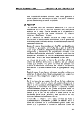 MANUAL DE CRIMINALISTICA INTRODUCCION A LA CRIMINALISTICA 
846 
ellos se basan en el mismo principio: uno o varios granos de la pasta explosiva se ven atrapados entre dos piezas metálicas que los comprimen y provocan su ignición. 
(3) POLVORA 
Los primeros cartuchos estuvieron fabricados con pólvoras negras que producían mucho humo y dejaban gran cantidad de residuos en el cañón. Con la aparición de la nitrocelulosa y nitroglicerina emergió una nueva generación de pólvoras modernas más eficaces y limpias. 
En la actualidad se utilizan pólvoras de simple base de nitrocelulosa de alto contenido en nitrógeno, que se gelatiniza y estabiliza proporcionando a la carga excelentes velocidades con presiones moderadas. 
Estas pólvoras no dejan residuos en el cañón, siendo utilizadas en cantidades que oscilan entre 1,2 y 2,2 gr. para el calibre 12 según el tipo de cartucho. Las pólvoras de doble base contienen nitroglicerina y nitrocelulosa en proporciones diversas y son utilizadas sobre todo en municiones metálicas y cartuchos de escopeta en Norteamérica. En Europa la pólvora normalmente utilizada en los cartuchos de escopeta es de simple base. 
La pólvora se presenta en forma de laminillas, cilindros o esferas de distintas dimensiones y colores. Es un producto poroso que presenta una gran superficie de contacto que favorece la reacción de combustión. En función de su velocidad de quemado se pueden clasificar como muy progresivas a muy vivas. 
Según la carga de perdigones a impulsar se deberá utilizar uno u otro tipo de pólvora. Las más progresivas para las cargas más pesadas, las más vivas para las cargas más ligeras. 
(4) TACO 
Es el componente que separa la pólvora de los perdigones, siendo su misión principal obturar adecuadamente primero el tubo de la vaina y después a lo largo del cañón, evitando la fuga de gases de la combustión de la pólvora. En caso de no sellar convenientemente parte de los gases escaparían entre las paredes del tubo y el propio taco provocando variaciones en la presión y en el peor de los casos la fusión parcial de los perdigones de la carga y el efecto bala que podría ser muy peligroso dado su mayor alcance máximo. 
Inicialmente se utilizaron como tacos cilindros de fieltro o combinaciones de corcho-fieltro y cartón. En todos los casos la altura del taco debe ser lo suficientemente grande como para permitir que se produzca la obturación adecuada cuando los  