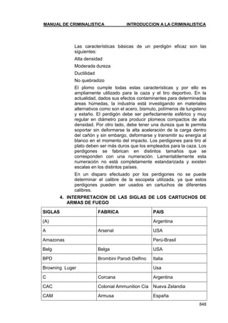 MANUAL DE CRIMINALISTICA INTRODUCCION A LA CRIMINALISTICA 
848 
Las características básicas de un perdigón eficaz son las siguientes: 
Alta densidad 
Moderada dureza 
Ductilidad 
No quebradizo 
El plomo cumple todas estas características y por ello es ampliamente utilizado para la caza y el tiro deportivo. En la actualidad, dados sus efectos contaminantes para determinadas áreas húmedas, la industria está investigando en materiales alternativos como son el acero, bismuto, polímeros de tungsteno y estaño. El perdigón debe ser perfectamente esférico y muy regular en diámetro para producir plomeos compactos de alta densidad. Por otro lado, debe tener una dureza que le permita soportar sin deformarse la alta aceleración de la carga dentro del cañón y sin embargo, deformarse y transmitir su energía al blanco en el momento del impacto. Los perdigones para tiro al plato deben ser más duros que los empleados para la caza. Los perdigones se fabrican en distintos tamaños que se corresponden con una numeración. Lamentablemente esta numeración no está completamente estandarizada y existen escalas en los distintos países. 
En un disparo efectuado por los perdigones no se puede determinar el calibre de la escopeta utilizada, ya que estos perdigones pueden ser usados en cartuchos de diferentes calibres. 
4. INTERPRETACION DE LAS SIGLAS DE LOS CARTUCHOS DE ARMAS DE FUEGO 
SIGLAS 
FABRICA 
PAIS 
(A) 
Argentina 
A 
Arsenal 
USA 
Amazonas 
Perú-Brasil 
Belg 
Belga 
USA 
BPD 
Brombini Parodi Delfino 
Italia 
Browning Luger 
Usa 
C 
Corcana 
Argentina 
CAC 
Colonial Ammunition Cía 
Nueva Zelandia 
CAM 
Armusa 
España  