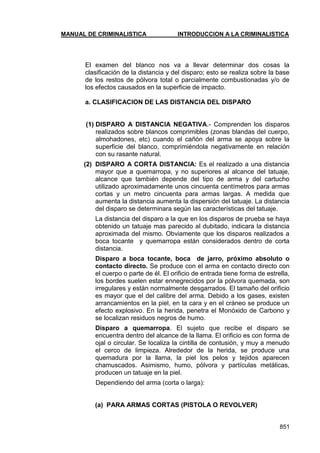 MANUAL DE CRIMINALISTICA INTRODUCCION A LA CRIMINALISTICA 
851 
El examen del blanco nos va a llevar determinar dos cosas la clasificación de la distancia y del disparo; esto se realiza sobre la base de los restos de pólvora total o parcialmente combustionadas y/o de los efectos causados en la superficie de impacto. 
a. CLASIFICACION DE LAS DISTANCIA DEL DISPARO 
(1) DISPARO A DISTANCIA NEGATIVA.- Comprenden los disparos realizados sobre blancos comprimibles (zonas blandas del cuerpo, almohadones, etc) cuando el cañón del arma se apoya sobre la superficie del blanco, comprimiéndola negativamente en relación con su rasante natural. 
(2) DISPARO A CORTA DISTANCIA: Es el realizado a una distancia mayor que a quemarropa, y no superiores al alcance del tatuaje, alcance que también depende del tipo de arma y del cartucho utilizado aproximadamente unos cincuenta centímetros para armas cortas y un metro cincuenta para armas largas. A medida que aumenta la distancia aumenta la dispersión del tatuaje. La distancia del disparo se determinara según las características del tatuaje. 
La distancia del disparo a la que en los disparos de prueba se haya obtenido un tatuaje mas parecido al dubitado, indicara la distancia aproximada del mismo. Obviamente que los disparos realizados a boca tocante y quemarropa están considerados dentro de corta distancia. 
Disparo a boca tocante, boca de jarro, próximo absoluto o contacto directo. Se produce con el arma en contacto directo con el cuerpo o parte de él. El orificio de entrada tiene forma de estrella, los bordes suelen estar ennegrecidos por la pólvora quemada, son irregulares y están normalmente desgarrados. El tamaño del orificio es mayor que el del calibre del arma. Debido a los gases, existen arrancamientos en la piel, en la cara y en el cráneo se produce un efecto explosivo. En la herida, penetra el Monóxido de Carbono y se localizan residuos negros de humo. 
Disparo a quemarropa. El sujeto que recibe el disparo se encuentra dentro del alcance de la llama. El orificio es con forma de ojal o circular. Se localiza la cintilla de contusión, y muy a menudo el cerco de limpieza. Alrededor de la herida, se produce una quemadura por la llama, la piel los pelos y tejidos aparecen chamuscados. Asimismo, humo, pólvora y partículas metálicas, producen un tatuaje en la piel. 
Dependiendo del arma (corta o larga): 
(a) PARA ARMAS CORTAS (PISTOLA O REVOLVER) 
 