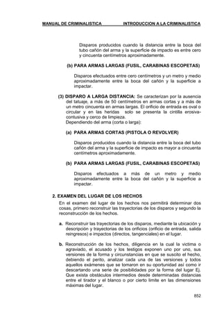 MANUAL DE CRIMINALISTICA INTRODUCCION A LA CRIMINALISTICA 
852 
Disparos producidos cuando la distancia entre la boca del tubo cañón del arma y la superficie de impacto es entre cero y cincuenta centímetros aproximadamente. 
(b) PARA ARMAS LARGAS (FUSIL, CARABINAS ESCOPETAS) 
Disparos efectuados entre cero centímetros y un metro y medio aproximadamente entre la boca del cañón y la superficie a impactar. 
(3) DISPARO A LARGA DISTANCIA: Se caracterizan por la ausencia del tatuaje, a más de 50 centímetros en armas cortas y a más de un metro cincuenta en armas largas. El orificio de entrada es oval o circular y en las heridas solo se presenta la cintilla erosiva- contusiva y cerco de limpieza. 
Dependiendo del arma (corta o larga): 
(a) PARA ARMAS CORTAS (PISTOLA O REVOLVER) 
Disparos producidos cuando la distancia entre la boca del tubo cañón del arma y la superficie de impacto es mayor a cincuenta centímetros aproximadamente. 
(b) PARA ARMAS LARGAS (FUSIL, CARABINAS ESCOPETAS) 
Disparos efectuados a más de un metro y medio aproximadamente entre la boca del cañón y la superficie a impactar. 
2. EXAMEN DEL LUGAR DE LOS HECHOS 
En el examen del lugar de los hechos nos permitirá determinar dos cosas, primero reconstruir las trayectorias de los disparos y segundo la reconstrucción de los hechos. 
a. Reconstruir las trayectorias de los disparos, mediante la ubicación y descripción y trayectorias de los orificios (orificio de entrada, salida reingresos) e impactos (directos, tangenciales) en el lugar. 
b. Reconstrucción de los hechos, diligencia en la cual la victima o agraviado, el acusado y los testigos exponen uno por uno, sus versiones de la forma y circunstancias en que se suscito el hecho, debiendo el perito, analizar cada una de las versiones y todos aquellos exámenes que se tomaron en su oportunidad así como ir descartando una serie de posibilidades por la forma del lugar Ej. Que exista obstáculos intermedios desde determinadas distancias entre el tirador y el blanco o por cierto limite en las dimensiones máximas del lugar.  