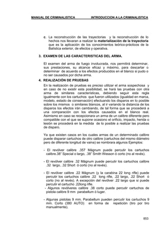MANUAL DE CRIMINALISTICA INTRODUCCION A LA CRIMINALISTICA 
853 
c. La reconstrucción de las trayectorias y la reconstrucción de lo hechos nos llevaran a realizar la materialización de la trayectoria que es la aplicación de los conocimientos teórico-prácticos de la Balística exterior, de efectos y operativa. 
3. EXAMEN DE LAS CARACTERISTICAS DEL ARMA. 
El examen del arma de fuego involucrada, nos permitirá determinar, sus prestaciones, su alcance eficaz y máximo, para descartar o determinar de acuerdo a los efectos producidos en el blanco si pudo o no ser causados por dicha arma. 
4. REALIZACIÓN DE PRUEBAS 
En la realización de pruebas es preciso utilizar el arma sospechosa y en caso de no existir esta posibilidad, se hará las pruebas con otra arma de similares características, debiendo seguir esta regla igualmente con los cartuchos que fueron utilizados (igualdad en marca, modelo, estado de conservación) efectuando los disparos en lo posible sobre los mismos o similares blancos, al ir variando la distancia de los disparos los efectos irán cambiando, de tal forma que se procederá a una comparación con los efectos causados en el blanco real. Asimismo en caso se recepcionara un arma de un calibre diferente pero compatible con el que se supone ocasiono el orificio, impacto, herida o lesión se procederá en la medida de lo posible a realizar las pruebas de disparo. 
Ya que existen casos en los cuales armas de un determinado calibre puede disparar cartuchos de otro calibre (cartuchos del mismo diámetro pero de diferente longitud de vaina) se nombrara algunos Ejemplos: 
- El revólver calibre .357 Mágnum puede percutir los cartuchos calibre.38‖ Special o largo, .38‖ Smith Wesson ó corto (no al revés). 
- El revólver calibre .32 Mágnum puede percutir los cartuchos calibre .32 largo, .32 Short ó corto (no al revés). 
- El revólver calibre .22 Mágnum (y la carabina 22 long rifle) puede percutir los cartuchos calibre .22 long rifle, .22 largo, .22 Short ó corto (no al revés). A excepción del revólver .22 largo que si puede percutir el cartucho .22long rifle. 
- Algunos revólveres calibre .38 corto puede percutir cartuchos de pistola calibre 9 mm parabellum ó luger. 
- Algunas pistolas 9 mm. Parabellum pueden percutir los cartuchos 9 mm. Corto (380 AUTO) en forma de repetición (tiro por tiro manualmente). 
 