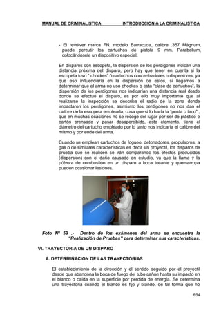 MANUAL DE CRIMINALISTICA INTRODUCCION A LA CRIMINALISTICA 
854 
- El revólver marca FN, modelo Barracuda, calibre .357 Mágnum, puede percutir los cartuchos de pistola 9 mm. Parabellum, colocándosele un dispositivo especial. 
En disparos con escopeta, la dispersión de los perdigones indican una distancia próxima del disparo, pero hay que tener en cuenta si la escopeta tuvo ― chockes‖ ó cartuchos concentradores o dispersores, ya que eso influenciaría en la dispersión de estos, si llegamos a determinar que el arma no uso chockes o esta ―clase de cartuchos‖, la dispersión de los perdigones nos indicarían una distancia real desde donde se efectuó el disparo, es por ello muy importante que al realizarse la inspección se describa el radio de la zona donde impactaron los perdigones, asimismo los perdigones no nos dan el calibre de la escopeta empleada, cosa que si lo haría la ―posta o taco‖ , que en muchas ocasiones no se recoge del lugar por ser de plástico o cartón prensado y pasar desapercibido, este elemento, tiene el diámetro del cartucho empleado por lo tanto nos indicaría el calibre del mismo y por ende del arma. 
Cuando se emplean cartuchos de fogueo, detonadores, propulsores, a gas o de similares características es decir sin proyectil, los disparos de prueba que se realicen se irán comparando los efectos producidos (dispersión) con el daño causado en estudio, ya que la llama y la pólvora de combustión en un disparo a boca tocante y quemarropa pueden ocasionar lesiones. 
Foto Nº 59 .- Dentro de los exámenes del arma se encuentra la “Realización de Pruebas” para determinar sus características. 
VI. TRAYECTORIA DE UN DISPARO 
A. DETERMINACION DE LAS TRAYECTORIAS 
El establecimiento de la dirección y el sentido seguido por el proyectil desde que abandona la boca de fuego del tubo cañón hasta su impacto en el blanco o caída en la superficie por pérdida de energía. Se determina una trayectoria cuando el blanco es fijo y blando, de tal forma que no  
