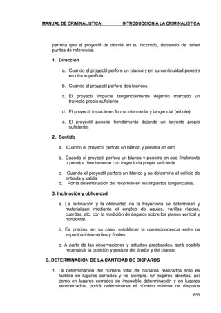 MANUAL DE CRIMINALISTICA INTRODUCCION A LA CRIMINALISTICA 
855 
permita que el proyectil de desvié en su recorrido, debiendo de haber puntos de referencia. 
1. Dirección 
a. Cuando el proyectil perfore un blanco y en su continuidad penetre en otra superficie. 
b. Cuando el proyectil perfore dos blancos. 
c. El proyectil impacte tangencialmente dejando marcado un trayecto propio suficiente 
d. El proyectil impacte en forma intermedia y tangencial (rebote) 
e. El proyectil penetre hondamente dejando un trayecto propio suficiente. 
2. Sentido 
a. Cuando el proyectil perfora un blanco y penetra en otro 
b. Cuando el proyectil perfora un blanco y penetra en otro finalmente o penetra directamente con trayectoria propia suficiente. 
c. Cuando el proyectil perforo un blanco y se determina el orificio de entrada y salida 
d. Por la determinación del recorrido en los impactos tangenciales. 
3. Inclinación y oblicuidad 
a. La inclinación y la oblicuidad de la trayectoria se determinan y materializan mediante el empleo de agujas, varillas rígidas, cuerdas, etc, con la medición de ángulos sobre los planos vertical y horizontal. 
b. Es preciso, en su caso, establecer la correspondencia entre os impactos intermedios y finales. 
c. A partir de las observaciones y estudios practicados, será posible reconstruir la posición y postura del tirador y del blanco. 
B. DETERMINACION DE LA CANTIDAD DE DISPAROS 
1. La determinación del número total de disparos realizados solo es factible en lugares cerrados y no siempre. En lugares abiertos, así como en lugares cerrados de imposible determinación y en lugares semicerrados, podrá determinarse el número mínimo de disparos  