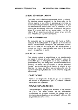 MANUAL DE CRIMINALISTICA INTRODUCCION A LA CRIMINALISTICA 
858 
(b) ZONA DE CHAMUSCAMIENTO 
Es notoria cuando el disparo se produce desde muy cerca. Se presenta cuando producto de la deflagración de la pólvora, quema la superficie de contacto, produciendo un chamuscamiento propiamente dicho (quemadura de la piel por el fogonazo del disparo), esta zona es perenne, o sea no desaparece al limpiarse. Se aprecia en disparos efectuados desde -0 a no más de 3 cm., en armas cortas y de -0 a no más de 7 cm. aproximadamente en armas largas entre la boca del cañón y la superficie a impactar. 
(c) ZONA DE AHUMAMIENTO 
Es producida por la impregnación del humo u hollín, producto de la deflagración de la pólvora al momento del disparo; susceptible de ser limpiada. Se aprecia en disparos efectuados desde 0 a no más de 5 cm. en armas cortas y a no más de 10 cm. s aproximadamente entre la boca del cañón y la superficie de la piel. 
(d) ZONA DE TATUAJE 
Esta aparece cuando la superficie de la piel es alcanzada por restos de pólvora (gránulos o partículas) en proceso de combustión que se impregnan en la piel, acabando de quemarse en ella y por consiguiente ocasionando una lesión en forma de puntos rojizos formando lo que se denomina "tatuaje"; se aprecia cuando el disparo se efectúa a una distancia no mayor de 50cm, aproximadamente entre la superficie de la piel y la boca del cañón del arma. Se puede clasificar en: 
- FALSO TATUAJE 
Formado por los gránulos de pólvora que son susceptibles de caerse o desprenderse, por no haberse adherido fuertemente a la superficie. 
- TATUAJE PROPIAMENTE DICHO 
Configurado por la impregnación duradera de los gránulos de pólvora, así como también por las quemaduras ocasionadas por aquellos gránulos de pólvora que no terminaron de combustionarse sobre la piel, habiendo sido proyectados aún encendidos. 
 
