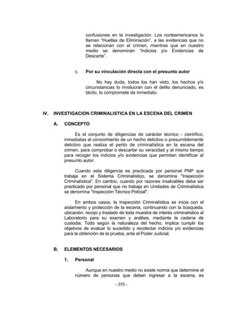 - 375 - 
confusiones en la investigación. Los norteamericanos lo llaman ―Huellas de Eliminación‖, a las evidencias que no se relacionan con el crimen, mientras que en nuestro medio se denominan ―Indicios y/o Evidencias de Descarte‖. 
c. Por su vinculación directa con el presunto autor 
No hay duda, todos los han visto, los hechos y/o circunstancias lo involucran con el delito denunciado, es tácito, lo compromete de inmediato. 
IV. INVESTIGACION CRIMINALISTICA EN LA ESCENA DEL CRIMEN 
A. CONCEPTO 
Es el conjunto de diligencias de carácter técnico - científico, inmediatas al conocimiento de un hecho delictivo o presumiblemente delictivo que realiza el perito de criminalística en la escena del crimen, para comprobar o descartar su veracidad y al mismo tiempo para recoger los indicios y/o evidencias que permitan identificar al presunto autor. 
Cuando esta diligencia es practicada por personal PNP que trabaja en el Sistema Criminalístico, se denomina "Inspección Criminalística". En cambio, cuando por razones insalvables deba ser practicado por personal que no trabaja en Unidades de Criminalística se denomina "Inspección Técnico Policial". 
En ambos casos, la Inspección Criminalística se inicia con el aislamiento y protección de la escena, continuando con la búsqueda, ubicación, recojo y traslado de toda muestra de interés criminalístico al Laboratorio para su examen y análisis, mediante la cadena de custodia. Todo según la naturaleza del hecho, implica cumplir los objetivos de evaluar lo sucedido y recolectar indicios y/o evidencias para la obtención de la prueba, ante el Poder Judicial. 
B. ELEMENTOS NECESARIOS 
1. Personal 
Aunque en nuestro medio no existe norma que determine el número de personas que deben ingresar a la escena, es  