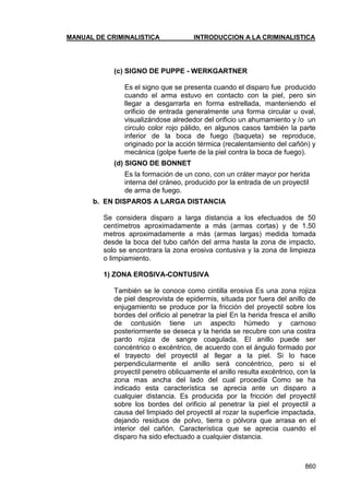 MANUAL DE CRIMINALISTICA INTRODUCCION A LA CRIMINALISTICA 
860 
(c) SIGNO DE PUPPE - WERKGARTNER 
Es el signo que se presenta cuando el disparo fue producido cuando el arma estuvo en contacto con la piel, pero sin llegar a desgarrarla en forma estrellada, manteniendo el orificio de entrada generalmente una forma circular u oval, visualizándose alrededor del orificio un ahumamiento y /o un circulo color rojo pálido, en algunos casos también la parte inferior de la boca de fuego (baqueta) se reproduce, originado por la acción térmica (recalentamiento del cañón) y mecánica (golpe fuerte de la piel contra la boca de fuego). 
(d) SIGNO DE BONNET 
Es la formación de un cono, con un cráter mayor por herida interna del cráneo, producido por la entrada de un proyectil de arma de fuego. 
b. EN DISPAROS A LARGA DISTANCIA 
Se considera disparo a larga distancia a los efectuados de 50 centímetros aproximadamente a más (armas cortas) y de 1.50 metros aproximadamente a más (armas largas) medida tomada desde la boca del tubo cañón del arma hasta la zona de impacto, solo se encontrara la zona erosiva contusiva y la zona de limpieza o limpiamiento. 
1) ZONA EROSIVA-CONTUSIVA 
También se le conoce como cintilla erosiva Es una zona rojiza de piel desprovista de epidermis, situada por fuera del anillo de enjugamiento se produce por la fricción del proyectil sobre los bordes del orificio al penetrar la piel En la herida fresca el anillo de contusión tiene un aspecto húmedo y carnoso posteriormente se deseca y la herida se recubre con una costra pardo rojiza de sangre coagulada. El anillo puede ser concéntrico o excéntrico, de acuerdo con el ángulo formado por el trayecto del proyectil al llegar a la piel. Si lo hace perpendicularmente el anillo será concéntrico, pero si el proyectil penetro oblicuamente el anillo resulta excéntrico, con la zona mas ancha del lado del cual procedía Como se ha indicado esta característica se aprecia ante un disparo a cualquier distancia. Es producida por la fricción del proyectil sobre los bordes del orificio al penetrar la piel el proyectil a causa del limpiado del proyectil al rozar la superficie impactada, dejando residuos de polvo, tierra o pólvora que arrasa en el interior del cañón. Característica que se aprecia cuando el disparo ha sido efectuado a cualquier distancia. 
 