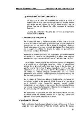 MANUAL DE CRIMINALISTICA INTRODUCCION A LA CRIMINALISTICA 
861 
2) ZONA DE SUCIEDAD O LIMPIAMIENTO 
Es producida a causa del limpiado del proyectil al rozar la superficie impactada, dejando residuos de polvo, tierra o pólvora que arrasa en el interior del cañón. Característica que se aprecia cuando el disparo ha sido efectuado a cualquier distancia. 
La zona de contusión y la zona de suciedad o limpiamiento forman al anillo de fish. 
c. EN DISPAROS POR REBOTE 
En el caso del agua o de las superficies sólidas hay un ángulo crítico de impacto del cual un proyectil que choca usualmente rebotara en vez de penetrar. En el agua el ángulo de rebote es hasta tres veces mayor que el ángulo de impacto. Por el contrario, en la superficie sólidas del ángulo de rebote es generalmente menor que el ángulo de impacto. 
El orificio de entrada producido por un proyectil que es rebotado en superficie dura tiende a ser más grande y de forma más irregular. Los bordes rasgados y el anillo de contusión es grande e irregular 
La herida es mas penetrante que perforante debido a dos razones a la perdida de la velocidad a causa del rebote y la inestabilidad propia de un proyectil deformado que tiende a dar tumbos y a perder su energía cinética de poco después de penetrar, se debe sospechar una lesión ocasionada por rebote cuando se encuentre un orificio de entrada irregular concomitante con una herida penetrante poco profunda y se recupere un proyectil aplanado y liso en uno de sus costados. 
En el rebote se puede desprender fragmentos de material de las superficies sólidas y del proyectil. Si la víctima se encontraba a corta distancia esos fragmentos pueden causar heridas secundarias al incrustarse en su cuerpo. Se diferencia del tatuaje de pólvora porque las heridas son más grandes e irregulares que las producidas por los granos de pólvora. 
En ocasiones un proyectil que sale del cuerpo choca con una superficie dura, se aplana y rebota en la ropa Ej Cuando una persona se encuentre apoyada en la pared. 
2. ORIFICIO DE SALIDA 
Es la herida(s) en la piel ocasionada por un proyectil de arma de fuego luego de haber penetrado (orificio de entrada) partes del cuerpo  