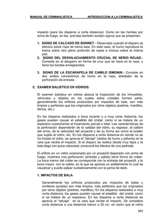 MANUAL DE CRIMINALISTICA INTRODUCCION A LA CRIMINALISTICA 
863 
impacto (para los disparos a corta distancia). Como en las heridas por arma de fuego, en las prendas también existen signos que se presentan. 
1. SIGNO DE CALCADO DE BONNET.- Observado cuando el disparo se efectuó sobre ropa de trama laxa. En este caso, el humo reproduce la trama sobre otro plano profundo de ropas e incluso sobre la misma piel. 
2. SIGNO DEL DESHILACHAMIENTO CRUCIAL DE NERIO ROJAS.- Consiste en el desgarro en forma de cruz que se hace en la ropa, y tiene los bordes ennegrecidos 
3. SIGNO DE LA ESCARAPELA DE CAMILO SIMONIN.- Consiste en dos anillos concéntricos de humo en la ropa, alrededor de la perforación de entrada. 
C. EXAMEN BALISTICO EN VIDRIOS: 
El examen balístico en vidrios abarca la inspección de los inmuebles, vehículos y objetos en los cuales estos cristales formen parte, generalmente los orificios producidos por impactos de bala, son más limpios y perfectos que los originados por otros objetos (piedras, martillos, fierros, etc.) 
En los disparos realizados a boca tocante o a muy corta distancia, los gases pueden causar el estallido del cristal, como si se tratara de un explosivo ocasionando el trizamiento parcial o total. Las características de la perforación dependerán de la calidad del vidrio, su espesor, el calibre del arma, de la velocidad del proyectil y de su forma así como el sostén que sujeta al vidrio, etc. En los disparos a corta distancia en donde no se ha trizado el vidrio, se aprecia el ―tatuaje‖ (restos de humo y pólvora) en la cara que recibe el impacto. Si el disparo se realiza desde muy lejos y la bala llega con poca velocidad, producirá los efectos de una pedrada. 
El orificio en un vidrio ocasionado por un proyectil disparado con arma de fuego, mostrara una perforación (entrada y salida) tiene forma de cráter. La boca menor del cráter se corresponde con la entrada del proyectil; y la boca mayor, con la salida, en la que se aprecia un astillamiento lo cual se visualizar y puede palpar cuidadosamente con la yema de dedo 
1. IMPACTOS DE BALA 
Generalmente los orificios producidos por impactos de balas y similares (postas) son más limpios, más perfectos que los originados por otros objetos (piedras, martillos). En los disparos realizados a muy corta distancia, los gases pueden causar el estallido del cristal, como si se tratara de un explosivo. En los disparos a corta distancia se aprecia el ―tatuaje‖ en la cara que recibe el impacto. Se considera corta distancia a una distancia menor a 30 cm. en razón que el vidrio  