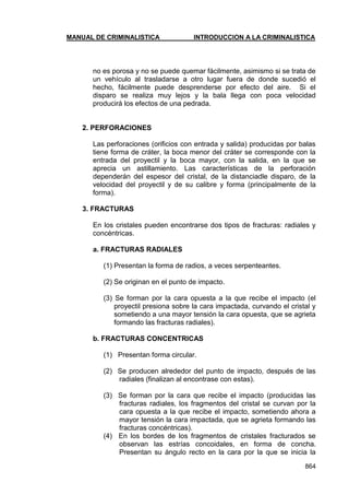 MANUAL DE CRIMINALISTICA INTRODUCCION A LA CRIMINALISTICA 
864 
no es porosa y no se puede quemar fácilmente, asimismo si se trata de un vehículo al trasladarse a otro lugar fuera de donde sucedió el hecho, fácilmente puede desprenderse por efecto del aire. Si el disparo se realiza muy lejos y la bala llega con poca velocidad producirá los efectos de una pedrada. 
2. PERFORACIONES 
Las perforaciones (orificios con entrada y salida) producidas por balas tiene forma de cráter, la boca menor del cráter se corresponde con la entrada del proyectil y la boca mayor, con la salida, en la que se aprecia un astillamiento. Las características de la perforación dependerán del espesor del cristal, de la distanciadle disparo, de la velocidad del proyectil y de su calibre y forma (principalmente de la forma). 
3. FRACTURAS 
En los cristales pueden encontrarse dos tipos de fracturas: radiales y concéntricas. 
a. FRACTURAS RADIALES 
(1) Presentan la forma de radios, a veces serpenteantes. 
(2) Se originan en el punto de impacto. 
(3) Se forman por la cara opuesta a la que recibe el impacto (el proyectil presiona sobre la cara impactada, curvando el cristal y sometiendo a una mayor tensión la cara opuesta, que se agrieta formando las fracturas radiales). 
b. FRACTURAS CONCENTRICAS 
(1) Presentan forma circular. 
(2) Se producen alrededor del punto de impacto, después de las radiales (finalizan al encontrase con estas). 
(3) Se forman por la cara que recibe el impacto (producidas las fracturas radiales, los fragmentos del cristal se curvan por la cara opuesta a la que recibe el impacto, sometiendo ahora a mayor tensión la cara impactada, que se agrieta formando las fracturas concéntricas). 
(4) En los bordes de los fragmentos de cristales fracturados se observan las estrías concoidales, en forma de concha. Presentan su ángulo recto en la cara por la que se inicia la  