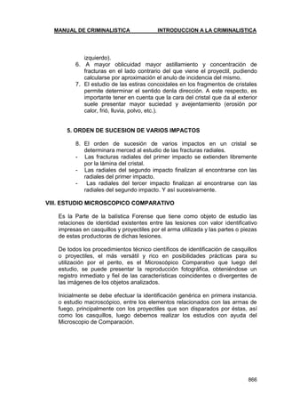 MANUAL DE CRIMINALISTICA INTRODUCCION A LA CRIMINALISTICA 
866 
izquierdo). 
6. A mayor oblicuidad mayor astillamiento y concentración de fracturas en el lado contrario del que viene el proyectil, pudiendo calcularse por aproximación el anulo de incidencia del mismo. 
7. El estudio de las estiras concoidales en los fragmentos de cristales permite determinar el sentido denla dirección. A este respecto, es importante tener en cuenta que la cara del cristal que da al exterior suele presentar mayor suciedad y avejentamiento (erosión por calor, frió, lluvia, polvo, etc.). 
5. ORDEN DE SUCESION DE VARIOS IMPACTOS 
8. El orden de sucesión de varios impactos en un cristal se determinara merced al estudio de las fracturas radiales. 
- Las fracturas radiales del primer impacto se extienden libremente por la lámina del cristal. 
- Las radiales del segundo impacto finalizan al encontrarse con las radiales del primer impacto. 
- Las radiales del tercer impacto finalizan al encontrarse con las radiales del segundo impacto. Y así sucesivamente. 
VIII. ESTUDIO MICROSCOPICO COMPARATIVO 
Es la Parte de la balística Forense que tiene como objeto de estudio las relaciones de identidad existentes entre las lesiones con valor identificativo impresas en casquillos y proyectiles por el arma utilizada y las partes o piezas de estas productoras de dichas lesiones. 
De todos los procedimientos técnico científicos de identificación de casquillos o proyectiles, el más versátil y rico en posibilidades prácticas para su utilización por el perito, es el Microscópico Comparativo que luego del estudio, se puede presentar la reproducción fotográfica, obteniéndose un registro inmediato y fiel de las características coincidentes o divergentes de las imágenes de los objetos analizados. 
Inicialmente se debe efectuar la identificación genérica en primera instancia. o estudio macroscópico, entre los elementos relacionados con las armas de fuego, principalmente con los proyectiles que son disparados por éstas, así como los casquillos, luego debemos realizar los estudios con ayuda del Microscopio de Comparación. 
 