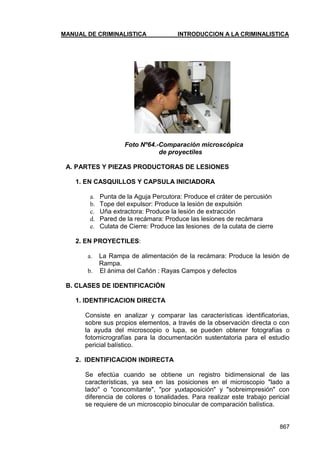 MANUAL DE CRIMINALISTICA INTRODUCCION A LA CRIMINALISTICA 
867 
Foto Nº64.-Comparación microscópica 
de proyectiles 
A. PARTES Y PIEZAS PRODUCTORAS DE LESIONES 
1. EN CASQUILLOS Y CAPSULA INICIADORA 
a. Punta de la Aguja Percutora: Produce el cráter de percusión 
b. Tope del expulsor: Produce la lesión de expulsión 
c. Uña extractora: Produce la lesión de extracción 
d. Pared de la recámara: Produce las lesiones de recámara 
e. Culata de Cierre: Produce las lesiones de la culata de cierre 
2. EN PROYECTILES: 
a. La Rampa de alimentación de la recámara: Produce la lesión de Rampa. 
b. El ánima del Cañón : Rayas Campos y defectos 
B. CLASES DE IDENTIFICACIÓN 
1. IDENTIFICACION DIRECTA 
Consiste en analizar y comparar las características identificatorias, sobre sus propios elementos, a través de la observación directa o con la ayuda del microscopio o lupa, se pueden obtener fotografías o fotomicrografías para la documentación sustentatoria para el estudio pericial balístico. 
2. IDENTIFICACION INDIRECTA 
Se efectúa cuando se obtiene un registro bidimensional de las características, ya sea en las posiciones en el microscopio "lado a lado" o "concomitante", "por yuxtaposición" y "sobreimpresión" con diferencia de colores o tonalidades. Para realizar este trabajo pericial se requiere de un microscopio binocular de comparación balística. 
 