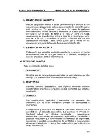 MANUAL DE CRIMINALISTICA INTRODUCCION A LA CRIMINALISTICA 
868 
3. IDENTIFICACION INMEDIATA 
Resulta del proceso mental a través del elemento por analizar. Es de suponerse que previamente se tiene conocimiento del elemento que se está analizando. Por ejemplo una arma de fuego la podemos considerar como un bien personal o patrimonial de nuestra propiedad o del Estado. En el caso de tener a la vista un arma de fuego, analizaremos su procedencia y sobre la base de la numeración, serie, marcas de fábrica, punzonados de prueba, podremos efectuar una identificación inmediata. Otra forma puede ser a través de los documentos del arma, la licencia, factura, comprobante, etc. 
4. IDENTIFICACION MEDIATA 
Es la acción que se realiza mediante una relación o contacto por medio de un intermediario; es decir, por medio de un elemento testigo (en el caso de proyectiles será el "incriminado"). 
C. REQUISITOS BASICOS 
Toda identificación balística exige: 
1. ORIGINALIDAD 
Significa que las características analizadas no son imitaciones de otra cosa ya que proceden exactamente de un arma de fuego. 
2. CONSTANCIA 
Llamada también "persistencia", que significa encontrar aquellas características originales o singulares en los elementos que estamos analizando. 
3. CANTIDAD 
Las características originales y constantes que presentan los elementos que se están analizando, pueden ser coincidentes o divergentes. 
La originalidad y constancia son requisitos cualitativos, mientras que la cantidad es un requisito cuantitativo. En Balística, la Prueba de Identidad deberá ser objetiva, perpetuada y materialmente demostrable por sí mismo, a través de un registro idóneo de fidelidad y precisión irrecusable, que reproduce las características de originalidad, constancia y cantidad, en condiciones de ser fáciles e inconfundibles de ser percibidas hasta por un profano en la materia, por visión directa de su reproducción. 
 