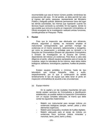 - 376 - 
recomendable que sea el menor número posible, tomándose las precauciones del caso. En tal sentido, se debe permitir tan solo el ingreso del perito, pesquisa, representante del Ministerio Público y fotógrafo policial; debiendo permanecer fuera del lugar las demás autoridades, las mismas que ingresarán cuando los técnicos hayan concluido su cometido. En los lugares donde no sea posible que concurra el perito en inspección criminalística, el Oficial encargado de la investigación realizará ambas funciones, constituyéndose en Pesquisa - Perito. 
2. Equipo 
Para que la inspección sea efectuada con eficiencia, eficacia, seguridad y rapidez, es necesario emplear el instrumental correspondiente que permitan manejar las evidencias en el mismo escenario, seleccionarlos y recogerlos, así como su preservación y embalaje para su remisión a la Dirección de Criminalística (División de Laboratorio Criminalístico o División de Investigación en la Escena del Crimen, dependiendo del indicios y/o evidencia). Para llevar a cabo esta diligencia el perito, utilizará equipos apropiados para el recojo de muestras, según la naturaleza de los mismos, sean éstos restos biológicos, balísticos, toxicológicos, papilares, huellas de pisadas, etc. 
Existen equipos portátiles o mínimos, hasta de tipo laboratorio que incluye fotografía, vídeo y audio, respectivamente; por lo que a continuación se señala tentativamente el tipo de equipo que debe tener el perito en inspección criminalística de acuerdo a las circunstancias: 
(a) Equipo máximo 
En la capital y en las ciudades importantes del país donde existen servicios de Criminalística e Identificación establecidos, es posible realizar la Inspección Criminalística con un equipo completo adecuado, el mismo que debe contar los siguientes implementos: 
- Maletín con instrumental para recoger indicios y/o evidencias biológicas (sangre, semen, pelos y otros elementos orgánicos). 
- Maletín para búsqueda y revelado de huellas digitales. 
- Maletín adecuado para el recojo de indicios y/o evidencias físico químicas (restos minerales y manchas, tierra, polvo, barro y otras).  