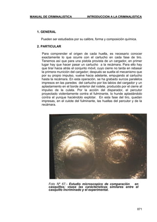 MANUAL DE CRIMINALISTICA INTRODUCCION A LA CRIMINALISTICA 
871 
1. GENERAL 
Pueden ser estudiados por su calibre, forma y composición química. 
2. PARTICULAR 
Para comprender el origen de cada huella, es necesario conocer exactamente lo que ocurre con el cartucho en cada fase de tiro. Tenemos así que para una pistola provista de un cargador, en primer lugar hay que hacer pasar un cartucho a la recámara. Para ello hay que tirar hacia atrás el conjunto móvil, cuyo cierre no tarda en rebasar la primera munición del cargador; después se suelta el mecanismo que por su propio impulso, vuelve hacia adelante, empujando al cartucho hasta la recámara. En esta operación, se ha grabado surcos paralelos impresos en las paredes del cartucho por los labios del cargador y un aplastamiento en el borde anterior del rodete, producido por el cierre al impulso de la culata. Por la acción del disparador, el percutor proyectado violentamente contra el fulminante, lo hunde aplastándolo contra el yunque haciéndolo explotar. En esta fase del tiro, quedan impresas, en el culote del fulminante, las huellas del percutor y de la recámara. 
Foto Nº 67.- Estudio microscopico de comparación en casquillos; vease las carácteristicas similares entre el casquillo incriminado y el experimental. 
 