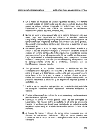 MANUAL DE CRIMINALISTICA INTRODUCCION A LA CRIMINALISTICA 
873 
3. En el recojo de muestras se utilizara ―guantes de látex‖, y se tendrá especial cuidado en aislar cada una de ellas en sobres plásticos los cuales se deben haberse preparado con anterioridad, para no ser improvisados y tener que colocar las muestras en recipientes inadecuados (bolsas de papel, bolsillos, etc.) . 
4. Nunca se toma el arma encontrada en la escena del crimen, sin que antes haya sido registrada su ubicación y posición, mediante fotografías y croquis de conjunto y de aproximación. Si fuera posible se tomarán también fotografías métricas con ayuda de una cinta gradual. Se acotarán, marcando su contorno con tiza sobre la superficie en que se encuentran. 
5. Para el recojo de un arma de fuego, se procederá primero a verificar y anotar si esta se encontraba cargada o preparada, se tendrá especial cuidado en tomarla por la parte de la empuñadura (cuando las cachas son corrugadas) o por el guardamonte. Si es posible se descargara, luego se procederá al embalaje adecuado y siempre separada de otras muestras, se empleará bolsa de plástico resistente y transparente, con la correspondiente tarjeta de la evidencia, facilitando así su identificación y posterior estudio. 
6. Se procederá a su fijación, mediante la realización de las correspondientes fotografías de conjunto y de detalle, el traslado al plano o croquis y la descripción escrita, en la que se anotaran, entre otros datos, el tipo de armas, la marca, el modelo, número de serie, calibre, fabricante, estado de los mecanismos de percusión (martillo en posición adelantada o atrasada) y de seguridad (seguros puestos o quitados), etc. 
7. La ubicación de casquillos y proyectiles, así como los impactos de bala en cualquier superficie serán registrados mediante fotografías y croquis. 
8. Precisar si las superficies pulidas del arma, cacerina y culata contienen posibles huellas digitales. 
9. Manipular el arma lo menos posible antes de ser entregada al Laboratorio. Por ningún motivo percutarla. Si el arma se encuentra trabada no se deberá de insistir para destrabarla, se embalara con la respectiva anotación y en el oficio de remisión se hará constar dicha novedad. 
10. Al buscar la marca y número del arma, debe recordarse que no siempre se encuentran fácilmente. Algunas veces pueden ser localizadas bajo el cañón del arma o en lugares cubiertos por baquelita o madera. 
 