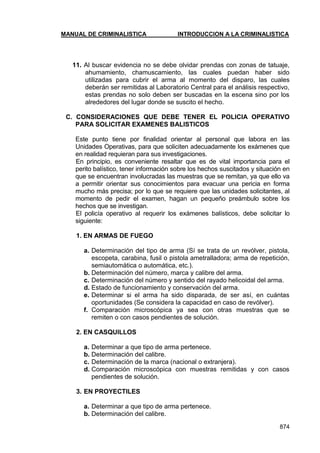 MANUAL DE CRIMINALISTICA INTRODUCCION A LA CRIMINALISTICA 
874 
11. Al buscar evidencia no se debe olvidar prendas con zonas de tatuaje, ahumamiento, chamuscamiento, las cuales puedan haber sido utilizadas para cubrir el arma al momento del disparo, las cuales deberán ser remitidas al Laboratorio Central para el análisis respectivo, estas prendas no solo deben ser buscadas en la escena sino por los alrededores del lugar donde se suscito el hecho. 
C. CONSIDERACIONES QUE DEBE TENER EL POLICIA OPERATIVO PARA SOLICITAR EXAMENES BALISTICOS 
Este punto tiene por finalidad orientar al personal que labora en las Unidades Operativas, para que soliciten adecuadamente los exámenes que en realidad requieran para sus investigaciones. 
En principio, es conveniente resaltar que es de vital importancia para el perito balístico, tener información sobre los hechos suscitados y situación en que se encuentran involucradas las muestras que se remitan, ya que ello va a permitir orientar sus conocimientos para evacuar una pericia en forma mucho más precisa; por lo que se requiere que las unidades solicitantes, al momento de pedir el examen, hagan un pequeño preámbulo sobre los hechos que se investigan. 
El policía operativo al requerir los exámenes balísticos, debe solicitar lo siguiente: 
1. EN ARMAS DE FUEGO 
a. Determinación del tipo de arma (Sí se trata de un revólver, pistola, escopeta, carabina, fusil o pistola ametralladora; arma de repetición, semiautomática o automática, etc.). 
b. Determinación del número, marca y calibre del arma. 
c. Determinación del número y sentido del rayado helicoidal del arma. 
d. Estado de funcionamiento y conservación del arma. 
e. Determinar si el arma ha sido disparada, de ser así, en cuántas oportunidades (Se considera la capacidad en caso de revólver). 
f. Comparación microscópica ya sea con otras muestras que se remiten o con casos pendientes de solución. 
2. EN CASQUILLOS 
a. Determinar a que tipo de arma pertenece. 
b. Determinación del calibre. 
c. Determinación de la marca (nacional o extranjera). 
d. Comparación microscópica con muestras remitidas y con casos pendientes de solución. 
3. EN PROYECTILES 
a. Determinar a que tipo de arma pertenece. 
b. Determinación del calibre.  