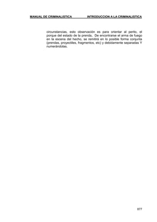 MANUAL DE CRIMINALISTICA INTRODUCCION A LA CRIMINALISTICA 
877 
circunstancias, esto observación es para orientar al perito, el porque del estado de la prenda. De encontrarse el arma de fuego en la escena del hecho, se remitirá en lo posible forma conjunta (prendas, proyectiles, fragmentos, etc) y debidamente separadas Y numerándolas.  