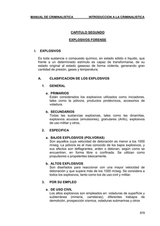 MANUAL DE CRIMINALISTICA INTRODUCCION A LA CRIMINALISTICA 
878 
CAPITULO SEGUNDO 
EXPLOSIVOS FORENSE 
I. EXPLOSIVOS 
Es toda sustancia o compuesto químico, en estado sólido o líquido, que frente a un determinado estímulo es capaz de transformarse, de su estado original al estado gaseoso de forma violenta, generando gran cantidad de presión, gases y temperatura. 
A. CLASIFICACION DE LOS EXPLOSIVOS 
1. GENERAL 
a. PRIMARIOS 
Están considerados los explosivos utilizados como iniciadores, tales como la pólvora, productos pirotécnicos, accesorios de voladura. 
b. SECUNDARIOS 
Todas las sustancias explosivas, tales como las dinamitas, explosivos acuosos (emulsiones), granulares (Anfo), explosivos de uso militar y otros. 
2. ESPECIFICA 
a. BAJOS EXPLOSIVOS (POLVORAS) 
Son aquellos cuya velocidad de detonación es menor a los 1000 m/seg. La pólvora es el mas conocido de los bajos explosivos, y sus efectos son deflagrantes, arden o detonan, según como se encuentren, en forma libre o confinada. Se utilizan como propulsores o propelentes básicamente. 
b. ALTOS EXPLOSIVOS 
Son diseñados para reaccionar con una mayor velocidad de detonación y que supera más de los 1000 m/seg. Se considera a todos los explosivos, tanto como los de uso civil y militar. 
3. POR SU EMPLEO 
a. DE USO CIVIL 
Los altos explosivos son empleados en: voladuras de superficie y subterránea (minería, carreteras), diferentes trabajos de demolición, prospección sísmica, voladuras submarinas y otros  