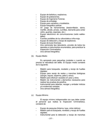 - 377 - 
- Equipo de balística y explosivos. 
- Equipo de grabaciones. 
- Equipo de Ingeniería Forense. 
- Equipo de embalaje. 
- Equipo para vaciados y modelados. 
- Equipo fotográfico policial. 
- Un juego de herramientas (destornillador, sierra, martillo, alicate, pinzas, cuchillas, diamante para cortar vidrio, guantes, esponjas, etc.) 
- Equipo electrónico de comunicaciones (radio walkie- talkie) 
- Fuentes portátiles de luz ultravioleta e infra-rroja. 
- Equipo de detección y recojo de explosivos. 
- Equipo de luces forenses. 
- Una camioneta tipo laboratorio, provisto de todos los aparatos e instrumentos enumerados, para practicar la Inspección Criminalística. 
- Una cámara fotográfica. 
(b) Equipo Medio 
Es apropiado para pequeñas ciudades o cuando se precisa la naturaleza del delito. El Equipo medio constará de lo siguiente: 
- Maletín para búsqueda, revelado y recojo de huellas digitales. 
- Equipo para recojo de restos y manchas biológicas (sangre, esputo, esperma, pelos y otros). 
- Maletín para efectuar vaciados en yeso y otros. 
- Maletín de instrumental y elementos necesarios para realizar las pruebas de parafina. 
- Instrumental para detectar, recoger y embalar indicios y/o evidencias variadas. 
- Una cámara fotográfica. 
(c) Equipo Mínimo 
El equipo mínimo indispensable con que debe contar el personal que realiza la Inspección Criminalística, constará de: 
- Equipo de pesquisa (linterna, lupa, cinta métrica). 
- Maletín para la búsqueda, revelado y recojo de huellas digitales. 
- Instrumental para la detección y recojo de manchas  