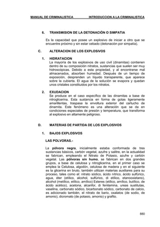 MANUAL DE CRIMINALISTICA INTRODUCCION A LA CRIMINALISTICA 
880 
6. TRANSMISION DE LA DETONACIÓN O SIMPATIA 
Es la capacidad que posee un explosivo de iniciar a otro que se encuentre próximo y sin estar cebado (detonación por simpatía). 
C. ALTERACION DE LOS EXPLOSIVOS 
1. HIDRATACION 
La mayoría de los explosivos de uso civil (dinamitas) contienen dentro de su composición nitratos, sustancias que suelen ser muy hidroscópicas. Debido a esta propiedad, y al encontrarse mal almacenados, absorben humedad. Después de un tiempo de exposición, desprenden un líquido transparente, que aparece sobre la cubierta. El agua de la solución se evapora y quedan unos cristales constituidos por los nitratos. 
2. EXUDACION 
Se produce en el caso específico de las dinamitas a base de nitroglicerina. Esta sustancia en forma de gotas ligeramente amarillentas, traspasa la envoltura exterior del cartucho de dinamita. Este fenómeno es una alteración que se da en condiciones especiales de presión y temperatura, que transforma al explosivo en altamente peligroso. 
D. MATERIAS DE PARTIDA DE LOS EXPLOSIVOS 
1. BAJOS EXPLOSIVOS 
LAS POLVORAS.- 
La pólvora negra, inicialmente estaba conformada de tres sustancias básicos, carbón vegetal, azufre y salitre, en la actualidad se fabrican, empleando el Nitrato de Potasio, azufre y carbón vegetal. Las pólvoras sin humo, se fabrican en dos grandes grupos, a base de celulosa y nitroglicerina, en el primer caso se emplea la Celulosa, algodón, celulosa de madera y en el siguiente es la glicerina en bruto, también utilizan materias auxiliares para su proceso, tales como el: nitrato sódico, ácido nítrico, ácido sulfúrico, agua, éter (etílico, alcohol, sulfúrico, di etílico, etanooxietano), alcohol (metílico, etílico, amílico) Esteres (etílico, amílico, butílico, de ácido acético), acetona, alcanfor, di fenilamina, ureas sustitutas, vaselina, carbonato sódico, bicarbonato sódico, carbonato de calcio, es adicionado también, el nitrato de bario, oxalatos (de sodio, de amonio), dicromato (de potasio, amonio) y grafito. 
 