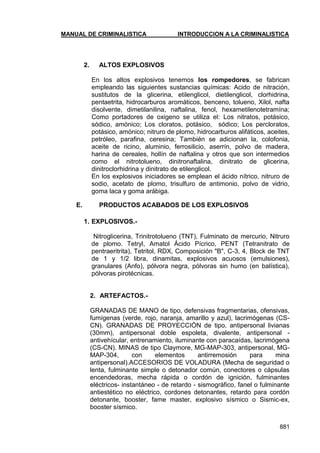 MANUAL DE CRIMINALISTICA INTRODUCCION A LA CRIMINALISTICA 
881 
2. ALTOS EXPLOSIVOS 
En los altos explosivos tenemos los rompedores, se fabrican empleando las siguientes sustancias químicas: Acido de nitración, sustitutos de la glicerina, etilenglicol, dietilenglicol, clorhidrina, pentaetrita, hidrocarburos aromáticos, benceno, tolueno, Xilol, nafta disolvente, dimetilanilina, naftalina, fenol, hexametilenotetramína; Como portadores de oxigeno se utiliza el: Los nitratos, potásico, sódico, amónico; Los cloratos, potásico, sódico; Los percloratos, potásico, amónico; nitruro de plomo, hidrocarburos alifáticos, aceites, petróleo, parafina, ceresina; También se adicionan la, colofonia, aceite de ricino, aluminio, ferrosilicio, aserrín, polvo de madera, harina de cereales, hollín de naftalina y otros que son intermedios como el nitrotolueno, dinitronaftalina, dinitrato de glicerina, dinitroclorhidrina y dinitrato de etilenglicol. 
En los explosivos iniciadores se emplean el ácido nítrico, nitruro de sodio, acetato de plomo, trisulfuro de antimonio, polvo de vidrio, goma laca y goma arábiga. 
E. PRODUCTOS ACABADOS DE LOS EXPLOSIVOS 
1. EXPLOSIVOS.- 
Nitroglicerina, Trinitrotolueno (TNT), Fulminato de mercurio, Nitruro de plomo. Tetryl, Amatol Ácido Pícrico, PENT (Tetranitrato de pentraeritrita), Tetritol, RDX, Composición "B", C-3, 4, Block de TNT de 1 y 1/2 libra, dinamitas, explosivos acuosos (emulsiones), granulares (Anfo), pólvora negra, pólvoras sin humo (en balística), pólvoras pirotécnicas. 
2. ARTEFACTOS.- 
GRANADAS DE MANO de tipo, defensivas fragmentarias, ofensivas, fumígenas (verde, rojo, naranja, amarillo y azul), lacrimógenas (CS- CN). GRANADAS DE PROYECCIÓN de tipo, antipersonal livianas (30mm), antipersonal doble espoleta, divalente, antipersonal - antivehícular, entrenamiento, iluminante con paracaídas, lacrimógena (CS-CN). MINAS de tipo Claymore, MG-MAP-303, antipersonal, MG- MAP-304, con elementos antirremosión para mina antipersonal).ACCESORIOS DE VOLADURA (Mecha de seguridad o lenta, fulminante simple o detonador común, conectores o cápsulas encendedoras, mecha rápida o cordón de ignición, fulminantes eléctricos- instantáneo - de retardo - sismográfico, fanel o fulminante antiestético no eléctrico, cordones detonantes, retardo para cordón detonante, booster, fame master, explosivo sísmico o Sismic-ex, booster sísmico. 
 