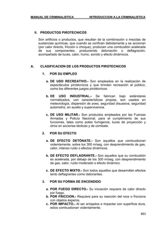 MANUAL DE CRIMINALISTICA INTRODUCCION A LA CRIMINALISTICA 
883 
II. PRODUCTOS PIROTECNICOS 
Son artificios o productos, que resultan de la combinación o mezclas de sustancias químicas, que cuando se confinan debidamente y se accionan (por calor directo, fricción o choque), producen una combustión acelerada de sus componentes, produciendo detonación o deflagración, acompañado de luces, calor, humo, sonido y efecto dinámicos. 
A. CLASIFICACION DE LOS PRODUCTOS PIROTECNICOS 
1. POR SU EMPLEO 
a. DE USO RECREATIVO.- Son empleados en la realización de espectáculos pirotécnicos y que brindan recreación al público, como los diferentes juegos pirotécnicos. 
b. DE USO INDUSTRIAL.- Se fabrican bajo estándares normalizados, con características propias, son usados en meteorología, dispersión de aves, seguridad disuasiva, seguridad automotriz, en auxilio y supervivencia. 
c. DE USO MILITAR.- Son productos empleados por las Fuerzas Armadas y Policía Nacional, para el cumplimiento de sus funciones, tales como potes fumígenos, luces de proyección y otros en acciones tácticas y de combate. 
2. POR SU EFECTO 
a. DE EFECTO DETÓNATE.- Son aquellos que combustionan violentamente, sobre los 300 m/seg, con desprendimiento de gas, calor, intenso ruido o efectos dinámicos. 
b. DE EFECTO DEFLAGRANTE.- Son aquellos que su combustión es acelerada, por debajo de los 300 m/seg, con desprendimiento de gas, calor, ruido moderado o efecto dinámico. 
c. DE EFECTO MIXTO.- Son todos aquellos que desarrollan efectos tanto deflagrantes como detonantes. 
3. POR SU FORMA DE ENCENDIDO 
a. POR FUEGO DIRECTO.- Su iniciación requiere de calor directo por fuego. 
b. POR FRICCION.- Requiere para su reacción del roce o fricciona con objetos ásperos. 
c. POR IMPACTO.- Al ser arrojados e impactar con superficie dura, estos combustionan violentamente.  