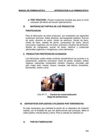 MANUAL DE CRIMINALISTICA INTRODUCCION A LA CRIMINALISTICA 
884 
d. POR TRACCION.- Poseen sustancias sensible que para su inicio necesitan del efecto de tracción (jalonamiento). 
B. MATERIAS DE PARTIDA DE LOS PRODUCTOS 
PIROTECNICOS 
Para la fabricación de estos productos, son empleados las siguientes sustancias químicas: Sales alcalinas, permanganato potásico, fluoruro de sodio, aluminio en polvo, nitrato de estroncio, clorato de bario, nitrato de bario, acetato de plomo, compuestos de cobre, cloruro mercurioso, magnesio, cinc en polvo, antimonio, trísulfuro de antimonio, dióxido de manganeso, azúcar de leche, dextrina y sustancias adicionales orgánicas e inorgánicas y otros elementos. 
C. PRODUCTOS PIROTÉCNICOS ACABADOS 
Los fabricantes suelen darles nombres característicos de acuerdo a su presentación, podemos mencionar: Avión de perlas, binladen, bolitas mágicas, calaveritas, cohetecillos, cohetón, chapana, chocolate, jala pita, magic whip, masaic, tanque, rascapie, rata blanca, tronadores, bombardas, rocket y otros. 
Foto Nº 71 .- Control de comercialización 
ilegal de pirotecnicos. 
III. DISPOSITIVOS EXPLOSIVOS UTILIZADOS POR TERRORISTAS 
Es todo mecanismo que mediante la acción de un dispositivo de iniciación explota, con la finalidad de que, las destrucciones que provoque, altere el orden público, infunda pánico y terror. Para su estudio se clasifican en: 
A. POR SU FABRICACION 
 